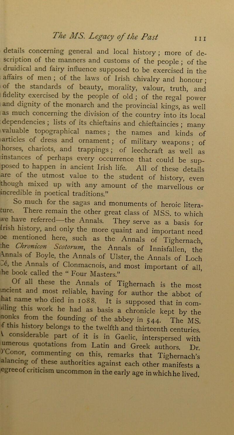details concerning general and local history ; more of de- scription of the manners and customs of the people ; of the druidical and fairy influence supposed to be exercised in the affairs of men ; of the laws of Irish chivalry and honour ; of the standards of beauty, morality, valour, truth, and fidelity exercised by the people of old ; of the regal power and dignity of the monarch and the provincial kings, as well as much concerning the division of the country into its local dependencies ; lists of its chieftains and chieftaincies ; many valuable topographical names; the names and kinds of articles of dress and ornament; of military weapons ; of horses, chariots, and trappings; of leechcraft as well as instances of perhaps every occurrence that could be sup- posed to happen in ancient Irish life. All of these details are of the utmost value to the student of history, even though mixed up with any amount of the marvellous or incredible in poetical traditions. So much for the sagas and monuments of heroic litera- ture. There remain the other great class of MSS. to which .ve have referred—the Annals. They serve as a basis for Irish history, and only the more quaint and important need De mentioned here, such as the Annals of Tighernach, he Chronicon Scotorum, the Annals of Innisfallen, the \nnals of Boyle, the Annals of Ulster, the Annals of Loch 't, t^ie ^nnals of Clonmacnois, and most important of all he book called the “ Four Masters.” Of all these the Annals of Tighernach is the most ■ncient and most reliable, having for author the abbot of hat name who died in 1088. It is supposed that in com- ing this work he had as basis a chronicle kept by the nonks from the founding of the abbey in 544. The MS ,f this history belongs to the twelfth and thirteenth centuries* V considerable part of it is in Gaelic, interspersed with umerous quotations from Latin and Greek authors. Dr. ) ~onor, commenting on this, remarks that Tighernach’s alancing of these authorities against each other manifests a egreeof criticism uncommon in the early age in whichhe lived.