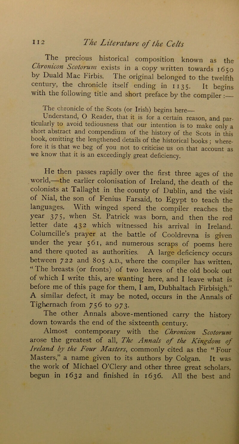 The precious historical composition known as the Chronicon Scotorum exists in a copy written towards 1650 by Duald Mac Firbis. The original belonged to the twelfth century, the chronicle itself ending in 1135. It begins with the following title and short preface by the compiler : The chronicle of the Scots (or Irish) begins here Understand, O Reader, that it is for a certain reason, and par- ticularly to avoid tediousness that our intention is to make only a short abstract and compendium of the history of the Scots in this book, omitting the lengthened details of the historical books ; where- fore it is that we beg of you not to criticise us on that account as we know that it is an exceedingly great deficiency. He then passes rapidly over the first three ages of the world,—the earlier colonisation of Ireland, the death of the colonists at Tallaght in the county of Dublin, and the visit of Nial, the son of Fenius Farsaid, to Egypt to teach the languages. With winged speed the compiler reaches the year 375, when St. Patrick was born, and then the red letter date 432 which witnessed his arrival in Ireland. Columcille’s prayer at the battle of Cooldrevna is given under the year 561, and numerous scraps of poems here and there quoted as authorities. A large deficiency occurs between 722 and 805 A.D., where the compiler has written, u The breasts (or fronts) of two leaves of the old book out of which I write this, are wanting here, and I leave what is before me of this page for them, I am, Dubhaltach Firbisigh.” A similar defect, it may be noted, occurs in the Annals of Tighernach from 756 to 973. The other Annals above-mentioned carry the history down towards the end of the sixteenth century. Almost contemporary with the Chronicon Scotorum arose the greatest of all, The Annals of the Kingdom of Ireland by the Four Masters, commonly cited as the “ Four Masters,” a name given to its authors by Colgan. It was the work of Michael O’Clery and other three great scholars, begun in 1632 and finished in 1636. All the best and