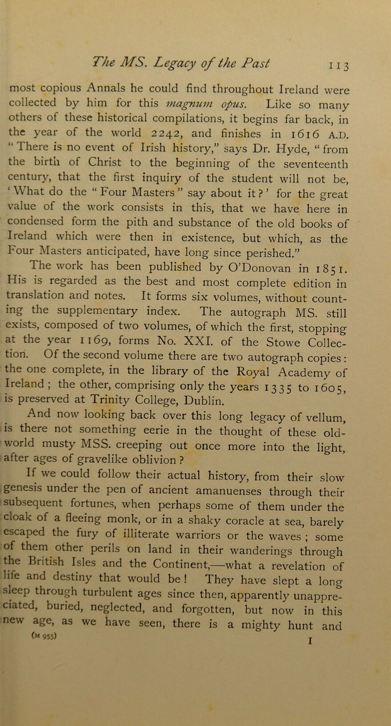 most copious Annals he could find throughout Ireland were collected by him for this magnum opus. Like so many others of these historical compilations, it begins far back, in the year of the world 2242, and finishes in 1616 A.D. “ There is no event of Irish history,” says Dr. Hyde, “ from the birth of Christ to the beginning of the seventeenth century, that the first inquiry of the student will not be, ‘ What do the “ Four Masters ” say about it ? ’ for the great value of the work consists in this, that we have here in condensed form the pith and substance of the old books of Ireland which were then in existence, but which, as the Four Masters anticipated, have long since perished.” The work has been published by O’Donovan in 1851. His is regarded as the best and most complete edition in translation and notes. It forms six volumes, without count- ing the supplementary index. The autograph MS. still exists, composed of two volumes, of which the first, stopping at the year 1169, forms No. XXI. of the Stowe Collec- tion. Of the second volume there are two autograph copies r the one complete, in the library of the Royal Academy of Ireland ; the other, comprising only the years 1335 to 1605, is preserved at Trinity College, Dublin. * And now looking back over this long legacy of vellum, is there not something eerie in the thought of these old- world musty MSS. creeping out once more into the light, after ages of gravelike oblivion ? If we could follow their actual history, from their slow genesis under the pen of ancient amanuenses through their subsequent fortunes, when perhaps some of them under the cloak of a fleeing monk, or in a shaky coracle at sea, barely escaped the fury of illiterate warriors or the waves ; some of them other perils on land in their wanderings through the British Isles and the Continent,—what a revelation of life and destiny that would be ! They have slept a long sieep through turbulent ages since then, apparently unappre- ciated, buried, neglected, and forgotten, but now in this new age, as we have seen, there is a mighty hunt and (M 955) T