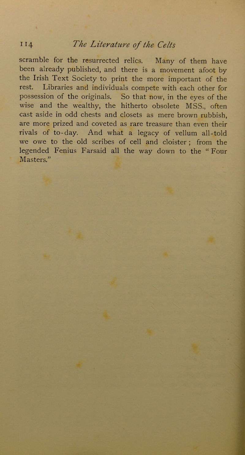 scramble for the resurrected relics. Many of them have been already published, and there is a movement afoot by the Irish Text Society to print the more important of the rest. Libraries and individuals compete with each other for possession of the originals. So that now, in the eyes of the wise and the wealthy, the hitherto obsolete MSS., often cast aside in odd chests and closets as mere brown rubbish, are more prized and coveted as rare treasure than even their rivals of to-day. And what a legacy of vellum all-told we owe to the old scribes of cell and cloister ; from the legended Fenius Farsaid all the way down to the “ Four Masters.”