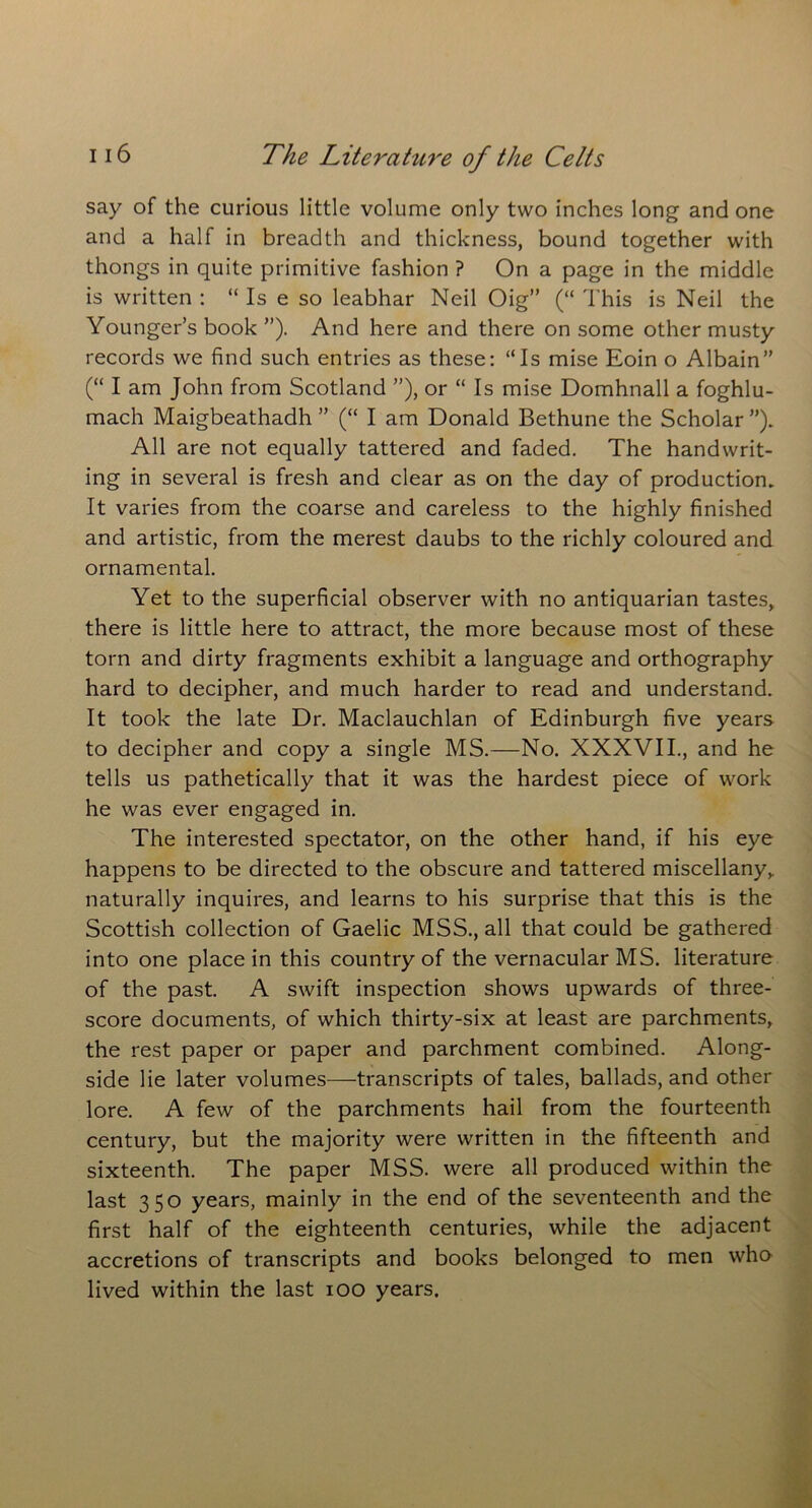 say of the curious little volume only two inches long and one and a half in breadth and thickness, bound together with thongs in quite primitive fashion ? On a page in the middle is written : “Is e so leabhar Neil Oig” (“ This is Neil the Younger’s book ”). And here and there on some other musty records we find such entries as these: “Is mise Eoin o Albain” (“ I am John from Scotland ”), or “ Is mise Domhnall a foghlu- mach Maigbeathadh ” (“ I am Donald Bethune the Scholar ”). All are not equally tattered and faded. The handwrit- ing in several is fresh and clear as on the day of production. It varies from the coarse and careless to the highly finished and artistic, from the merest daubs to the richly coloured and ornamental. Yet to the superficial observer with no antiquarian tastes, there is little here to attract, the more because most of these torn and dirty fragments exhibit a language and orthography hard to decipher, and much harder to read and understand. It took the late Dr. Maclauchlan of Edinburgh five years to decipher and copy a single MS.—No. XXXVII., and he tells us pathetically that it was the hardest piece of work he was ever engaged in. The interested spectator, on the other hand, if his eye happens to be directed to the obscure and tattered miscellany,, naturally inquires, and learns to his surprise that this is the Scottish collection of Gaelic MSS., all that could be gathered into one place in this country of the vernacular MS. literature of the past. A swift inspection shows upwards of three- score documents, of which thirty-six at least are parchments, the rest paper or paper and parchment combined. Along- side lie later volumes—transcripts of tales, ballads, and other lore. A few of the parchments hail from the fourteenth century, but the majority were written in the fifteenth and sixteenth. The paper MSS. were all produced within the last 350 years, mainly in the end of the seventeenth and the first half of the eighteenth centuries, while the adjacent accretions of transcripts and books belonged to men who lived within the last 100 years.