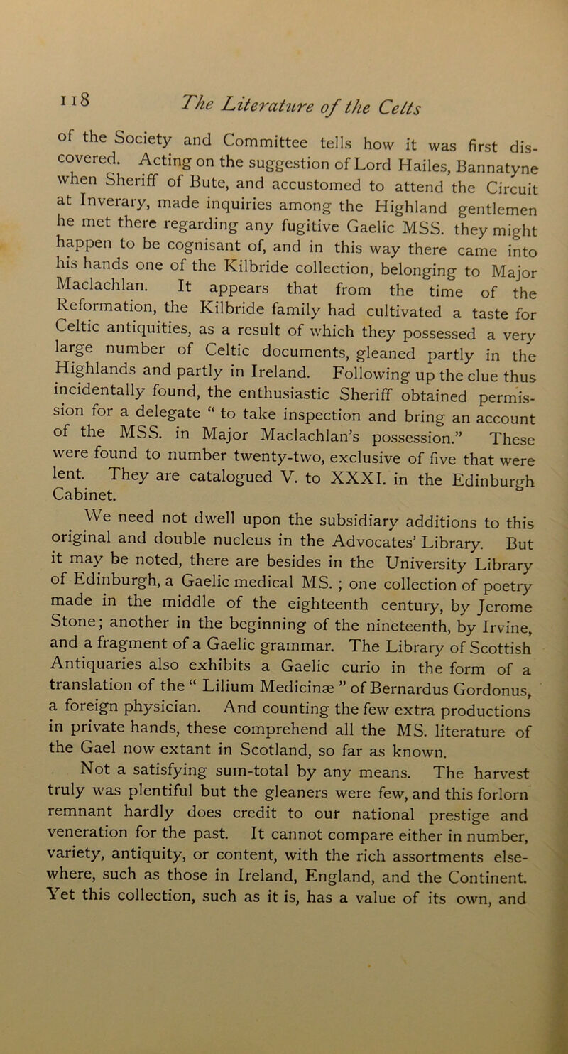 of the Society and Committee tells how it was first dis- covered. Acting on the suggestion of Lord Hailes, Bannatyne when Sheriff of Bute, and accustomed to attend the Circuit at Inverary, made inquiries among the Highland gentlemen he met there regarding any fugitive Gaelic MSS. they might happen to be cognisant of, and in this way there came into his hands one of the Kilbride collection, belonging to Major Maclachlan. It appears that from the time of the Reformation, the Kilbride family had cultivated a taste for Celtic antiquities, as a result of which they possessed a very large number of Celtic documents, gleaned partly in the Highlands and partly in Ireland. Following up the clue thus incidentally found, the enthusiastic Sheriff obtained permis- sion for a delegate “ to take inspection and bring an account of the MSS. in Major Maclachlan’s possession.” These were found to number twenty-two, exclusive of five that were lent. They are catalogued V. to XXXI. in the Edinburgh Cabinet. We need not dwell upon the subsidiary additions to this original and double nucleus in the Advocates’ Library. But it may be noted, there are besides in the LIniversity Library of Edinburgh, a Gaelic medical MS. ; one collection of poetry made in the middle of the eighteenth century, by Jerome Stone; another in the beginning of the nineteenth, by Irvine, and a fragment of a Gaelic grammar. The Library of Scottish Antiquaries also exhibits a Gaelic curio in the form of a translation of the “ Lilium Medicinae ” of Bernardus Gordonus, a foreign physician. And counting the few extra productions in private hands, these comprehend all the MS. literature of the Gael now extant in Scotland, so far as known. Not a satisfying sum-total by any means. The harvest truly was plentiful but the gleaners were few, and this forlorn remnant hardly does credit to our national prestige and veneration for the past. It cannot compare either in number, variety, antiquity, or content, with the rich assortments else- where, such as those in Ireland, England, and the Continent. Yet this collection, such as it is, has a value of its own, and