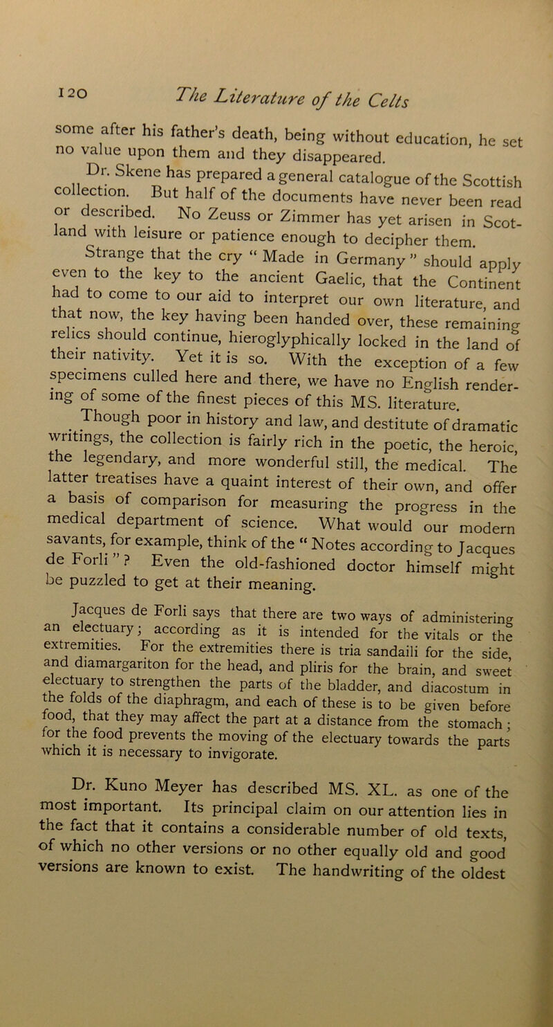 some after his father’s death, being without education, he set no value upon them and they disappeared. Dr. Skene has prepared a general catalogue of the Scottish co lection But half of the documents have never been read or described. No Zeuss or Zimmer has yet arisen in Scot- land with leisure or patience enough to decipher them Strange that the cry “ Made in Germany” should apply even to the key to the ancient Gaelic, that the Continent lad to come to our aid to interpret our own literature, and that now, the key having been handed over, these remaining relics should continue, hieroglyphically locked in the land of their nativity. Yet it is so. With the exception of a few specimens culled here and there, we have no English render- ing of some of the finest pieces of this MS. literature. . Though Poor m history and law, and destitute of dramatic writings, the collection is fairly rich in the poetic, the heroic, the legendary, and more wonderful still, the medical. The latter treatises have a quaint interest of their own, and offer a basis of comparison for measuring the progress in the medical department of science. What would our modern savants, for example, think of the “ Notes according to Jacques de Fork ” ? Even the old-fashioned doctor himself might be puzzled to get at their meaning. Jacques de Forli says that there are two ways of administering an electuary; according as it is intended for the vitals or the extremities. For the extremities there is tria sandaili for the side and diamargariton for the head, and pliris for the brain, and sweet electuary to strengthen the parts of the bladder, and diacostum in the folds of the diaphragm, and each of these is to be given before food, that they may affect the part at a distance from the stomach • for the food prevents the moving of the electuary towards the parts which it is necessary to invigorate. Dr. Kuno Meyer has described MS. XL. as one of the most important. Its principal claim on our attention lies in the fact that it contains a considerable number of old texts, of which no other versions or no other equally old and good versions are known to exist. The handwriting of the oldest