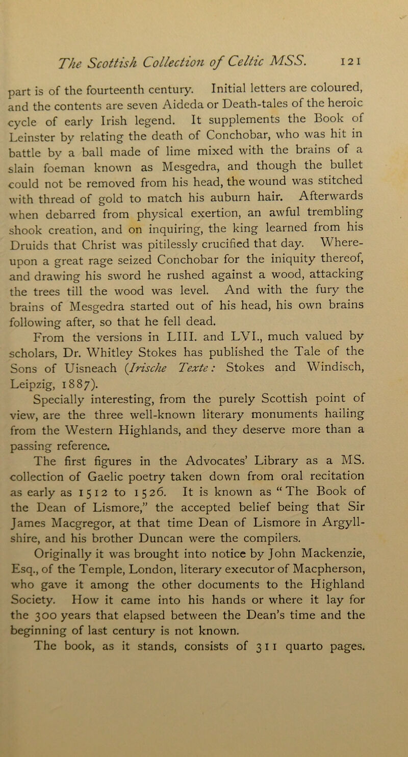 part is of the fourteenth century. Initial letters are coloured, and the contents are seven Aideda or Death-tales of the heroic cycle of early Irish legend. It supplements the Book of Leinster by relating the death of Conchobar, who was hit in battle by a ball made of lime mixed with the brains of a slain foeman known as Mesgedra, and though the bullet could not be removed from his head, the wound was stitched with thread of gold to match his auburn hair. Afterwards when debarred from physical exertion, an awful trembling shook creation, and on inquiring, the king learned from his Druids that Christ was pitilessly crucified that day. Where- upon a great rage seized Conchobar for the iniquity thereof, and drawing his sword he rushed against a wood, attacking the trees till the wood was level. And with the fury the brains of Mesgedra started out of his head, his own brains following after, so that he fell dead. From the versions in LIII. and LVI., much valued by scholars, Dr. Whitley Stokes has published the Tale of the Sons of Uisneach (Irische Texte: Stokes and Windisch, Leipzig, 1887). Specially interesting, from the purely Scottish point of view, are the three well-known literary monuments hailing from the Western Highlands, and they deserve more than a passing reference. The first figures in the Advocates’ Library as a MS. collection of Gaelic poetry taken down from oral recitation as early as 1512 to 1526. It is known as “The Book of the Dean of Lismore,” the accepted belief being that Sir James Macgregor, at that time Dean of Lismore in Argyll- shire, and his brother Duncan were the compilers. Originally it was brought into notice by John Mackenzie, Esq., of the Temple, London, literary executor of Macpherson, who gave it among the other documents to the Highland Society. How it came into his hands or where it lay for the 300 years that elapsed between the Dean’s time and the beginning of last century is not known. The book, as it stands, consists of 311 quarto pages.