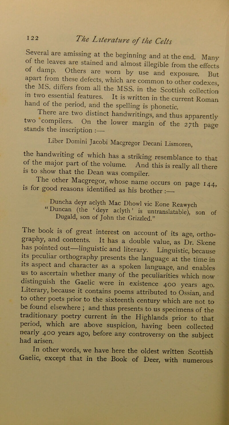 Several are amissing at the beginning and at the end. Many o the leaves are stained and almost illegible from the effects °* damp' 0thers are worn by use and exposure. But lPaMc°?iheSec defeCtS’ Wh‘Ch are common to °ther codexes, the MS. differs from all the MSS. in the Scottish collection m two essential features. It is written in the current Roman hand of the period, and the spelling is phonetic. There are two distinct handwritings, and thus apparently two compilers. On the lower margin of the 27th page stands the inscription :— Liber Domini Jacobi Macgregor Decani Lismoren, the handwriting of which has a striking resemblance to that of the major part of the volume. And this is really all there is to show that the Dean was compiler. The other Macgregor, whose name occurs on page 144, is for good reasons identified as his brother : t Duncha deyr aclyth Mac Dhowl vie Eone Reawych Duncan (the ‘ deyr aclyth ’ is untranslatable), son of Dugald, son of John the Grizzled.” The book is of great interest on account of its age, ortho- graphy, and contents. It has a double value, as Dr! Skene has pointed out—linguistic and literary. Linguistic, because its peculiar orthography presents the language at the time in its aspect and character as a spoken language, and enables us to ascertain whether many of the peculiarities which now distinguish the Gaelic were in existence 400 years ago. Literary, because it contains poems attributed to Ossian, and to other poets prior to the sixteenth century which are not to be found elsewhere ; and thus presents to us specimens of the traditionary poetry current in the Highlands prior to that period, which are above suspicion, having been collected nearly 400 years ago, before any controversy on the subject had arisen. In other words, we have here the oldest written Scottish Gaelic, except that in the Book of Deer, with numerous