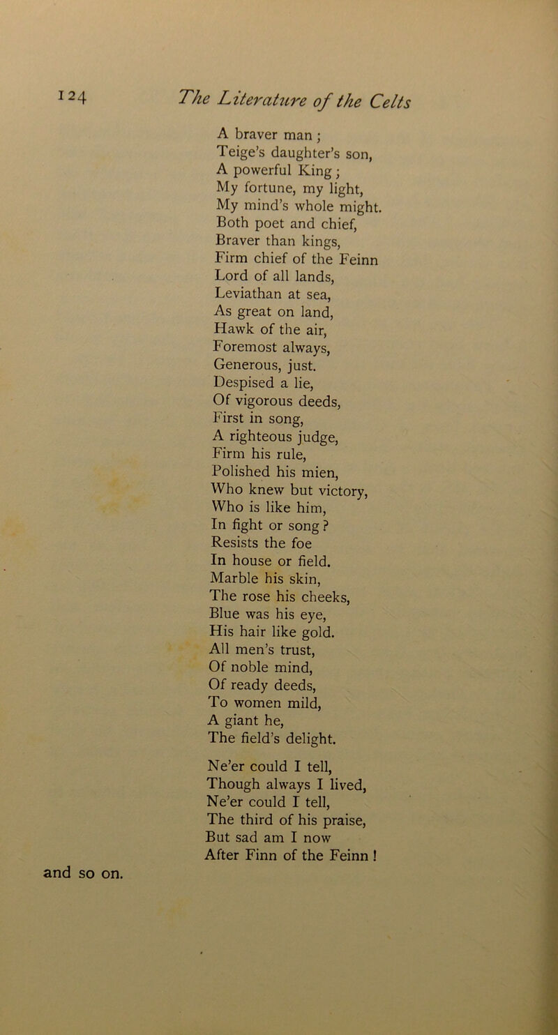 A braver man; Teige’s daughter’s son, A powerful King; My fortune, my light, My mind’s whole might. Both poet and chief, Braver than kings, Firm chief of the Feinn Lord of all lands, Leviathan at sea, As great on land, Hawk of the air, Foremost always, Generous, just. Despised a lie, Of vigorous deeds, First in song, A righteous judge, Firm his rule, Polished his mien, Who knew but victory, Who is like him, In fight or song ? Resists the foe In house or field. Marble his skin, The rose his cheeks, Blue was his eye, His hair like gold. All men’s trust, Of noble mind, Of ready deeds, To women mild, A giant he, The field’s delight. Ne’er could I tell, Though always I lived, Ne’er could I tell, The third of his praise, But sad am I now After Finn of the Feinn ! and so on.