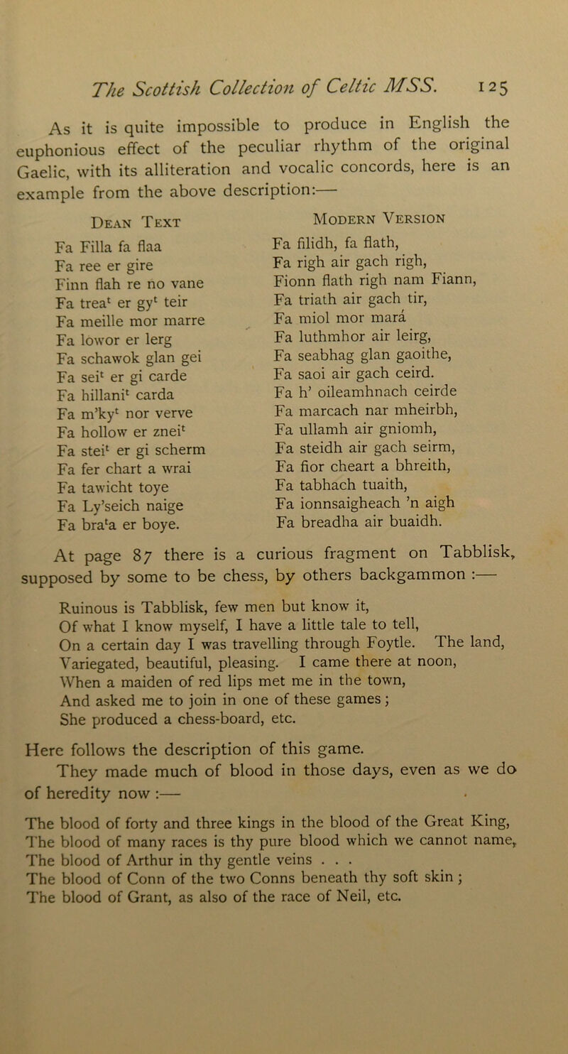 As it is quite impossible to produce in English the euphonious effect of the peculiar rhythm of the original Gaelic, with its alliteration and vocalic concords, here is an example from the above description:— Dean Text Fa Filla fa flaa Fa ree er gire Finn flah re no vane Fa trea1 er gyl teir Fa meille mor marre Fa lowor er lerg Fa schawok glan gei Fa sei1 er gi carde Fa hillani1 carda Fa m’ky1 nor verve Fa hollow er znei1 Fa stei1 er gi scherm Fa fer chart a wrai Fa tawicht toye Fa Ly’seich naige Fa brala er boye. At page 87 there is a supposed by some to be che Modern Version Fa filidh, fa hath, Fa righ air gach righ, Fionn hath righ nam Fiann, Fa triath air gach tir, Fa miol mor mara Fa luthmhor air leirg, Fa seabhag glan gaoithe, Fa saoi air gach ceird. Fa h’ oileamhnach ceirde Fa marcach nar mheirbh, Fa ullamh air gniomh, Fa steidh air gach seirm, Fa fior cheart a bhreith, Fa tabhach tuaith, Fa ionnsaigheach ’n aigh Fa breadha air buaidh. curious fragment on Tabblisk, s, by others backgammon :— Ruinous is Tabblisk, few men but know it, Of what I know myself, I have a little tale to tell, On a certain day I was travelling through Foytle. The land, Variegated, beautiful, pleasing. I came there at noon, When a maiden of red lips met me in the town, And asked me to join in one of these games; She produced a chess-board, etc. Here follows the description of this game. They made much of blood in those days, even as we do of heredity now :— The blood of forty and three kings in the blood of the Great King, The blood of many races is thy pure blood which we cannot name, The blood of Arthur in thy gentle veins . . . The blood of Conn of the two Conns beneath thy soft skin ; The blood of Grant, as also of the race of Neil, etc.