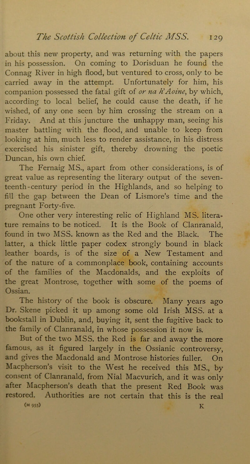 about this new property, and was returning with the papers in his possession. On coming to Dorisduan he found the Connag River in high flood, but ventured to cross, only to be carried away in the attempt. Unfortunately for him, his companion possessed the fatal gift of or na liAoine, by which, according to local belief, he could cause the death, if he wished, of any one seen by him crossing the stream on a Friday. And at this juncture the unhappy man, seeing his master battling with the flood, and unable to keep from looking at him, much less to render assistance, in his distress exercised his sinister gift, thereby drowning the poetic Duncan, his own chief. The Fernaig MS., apart from other considerations, is of great value as representing the literary output of the seven- teenth-century period in the Highlands, and so helping to fill the gap between the Dean of Lismore’s time and the pregnant Forty-five. One other very interesting relic of Highland MS. litera- ture remains to be noticed. It is the Book of Clanranald, found in two MSS. known as the Red and the Black. The latter, a thick little paper codex strongly bound in black leather boards, is of the size of a New Testament and of the nature of a commonplace book, containing accounts of the families of the Macdonalds, and the exploits of the great Montrose, together with some of the poems of Ossian. The history of the book is obscure. Many years ago Dr. Skene picked it up among some old Irish MSS. at a bookstall in Dublin, and, buying it, sent the fugitive back to the family of Clanranald, in whose possession it now is. But of the two MSS. the Red is far and away the more famous, as it figured largely in the Ossianic controversy, and gives the Macdonald and Montrose histories fuller. On Macpherson’s visit to the West he received this MS., by consent of Clanranald, from Nial Macvurich, and it was only after Macpherson’s death that the present Red Book was restored. Authorities are not certain that this is the real (« 955) K
