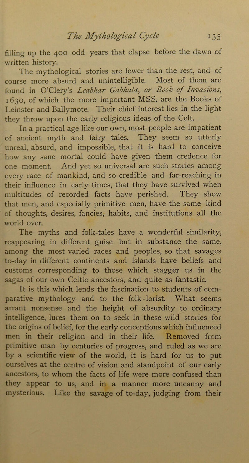 filling up the 400 odd years that elapse before the dawn of written history. The mythological stories are fewer than the rest, and of course more absurd and unintelligible. Most of them are found in O’Clery’s Leabhar Gabhala, or Book of Invasions, 1630, of which the more important MSS. are the Books of Leinster and Ballymote. Their chief interest lies in the light they throw upon the early religious ideas of the Celt. In a practical age like our own, most people are impatient of ancient myth and fairy tales. They seem so utterly unreal, absurd, and impossible, that it is hard to conceive how any sane mortal could have given them credence for one moment. And yet so universal are such stories among every race of mankind, and so credible and far-reaching in their influence in early times, that they have survived when multitudes of recorded facts have perished. They show that men, and especially primitive men, have the same kind of thoughts, desires, fancies, habits, and institutions all the world over. The myths and folk-tales have a wonderful similarity, reappearing in different guise but in substance the same, among the most varied races and peoples, so that savages to-day in different continents and islands have beliefs and customs corresponding to those which stagger us in the sagas of our own Celtic ancestors, and quite as fantastic. It is this which lends the fascination to students of com- parative mythology and to the folk-lorist. What seems arrant nonsense and the height of absurdity to ordinary intelligence, lures them on to seek in these wild stories for the origins of belief, for the early conceptions which influenced men in their religion and in their life. Removed from primitive man by centuries of progress, and ruled as we are by a scientific view of the world, it is hard for us to put ourselves at the centre of vision and standpoint of our early ancestors, to whom the facts of life were more confused than they appear to us, and in a manner more uncanny and mysterious. Like the savage of to-day, judging from their