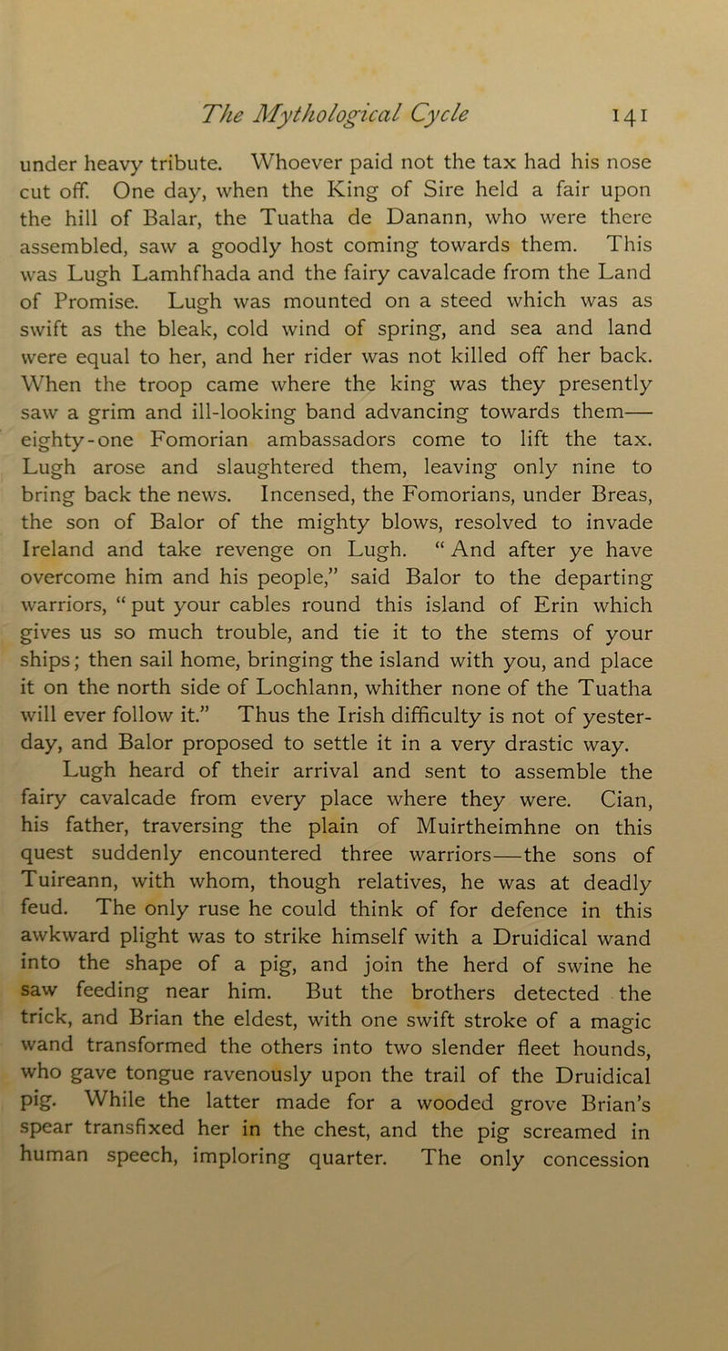 under heavy tribute. Whoever paid not the tax had his nose cut off. One day, when the King of Sire held a fair upon the hill of Balar, the Tuatha de Danann, who were there assembled, saw a goodly host coming towards them. This was Lugh Lamhfhada and the fairy cavalcade from the Land of Promise. Lugh was mounted on a steed which was as swift as the bleak, cold wind of spring, and sea and land were equal to her, and her rider was not killed off her back. When the troop came where the king was they presently saw a grim and ill-looking band advancing towards them— eighty-one Fomorian ambassadors come to lift the tax. Lugh arose and slaughtered them, leaving only nine to bring back the news. Incensed, the Fomorians, under Breas, the son of Balor of the mighty blows, resolved to invade Ireland and take revenge on Lugh. “ And after ye have overcome him and his people,” said Balor to the departing warriors, “ put your cables round this island of Erin which gives us so much trouble, and tie it to the stems of your ships; then sail home, bringing the island with you, and place it on the north side of Lochlann, whither none of the Tuatha will ever follow it.” Thus the Irish difficulty is not of yester- day, and Balor proposed to settle it in a very drastic way. Lugh heard of their arrival and sent to assemble the fairy cavalcade from every place where they were. Cian, his father, traversing the plain of Muirtheimhne on this quest suddenly encountered three warriors—the sons of Tuireann, with whom, though relatives, he was at deadly feud. The only ruse he could think of for defence in this awkward plight was to strike himself with a Druidical wand into the shape of a pig, and join the herd of swine he saw feeding near him. But the brothers detected the trick, and Brian the eldest, with one swift stroke of a magic wand transformed the others into two slender fleet hounds, who gave tongue ravenously upon the trail of the Druidical pig. While the latter made for a wooded grove Brian’s spear transfixed her in the chest, and the pig screamed in human speech, imploring quarter. The only concession