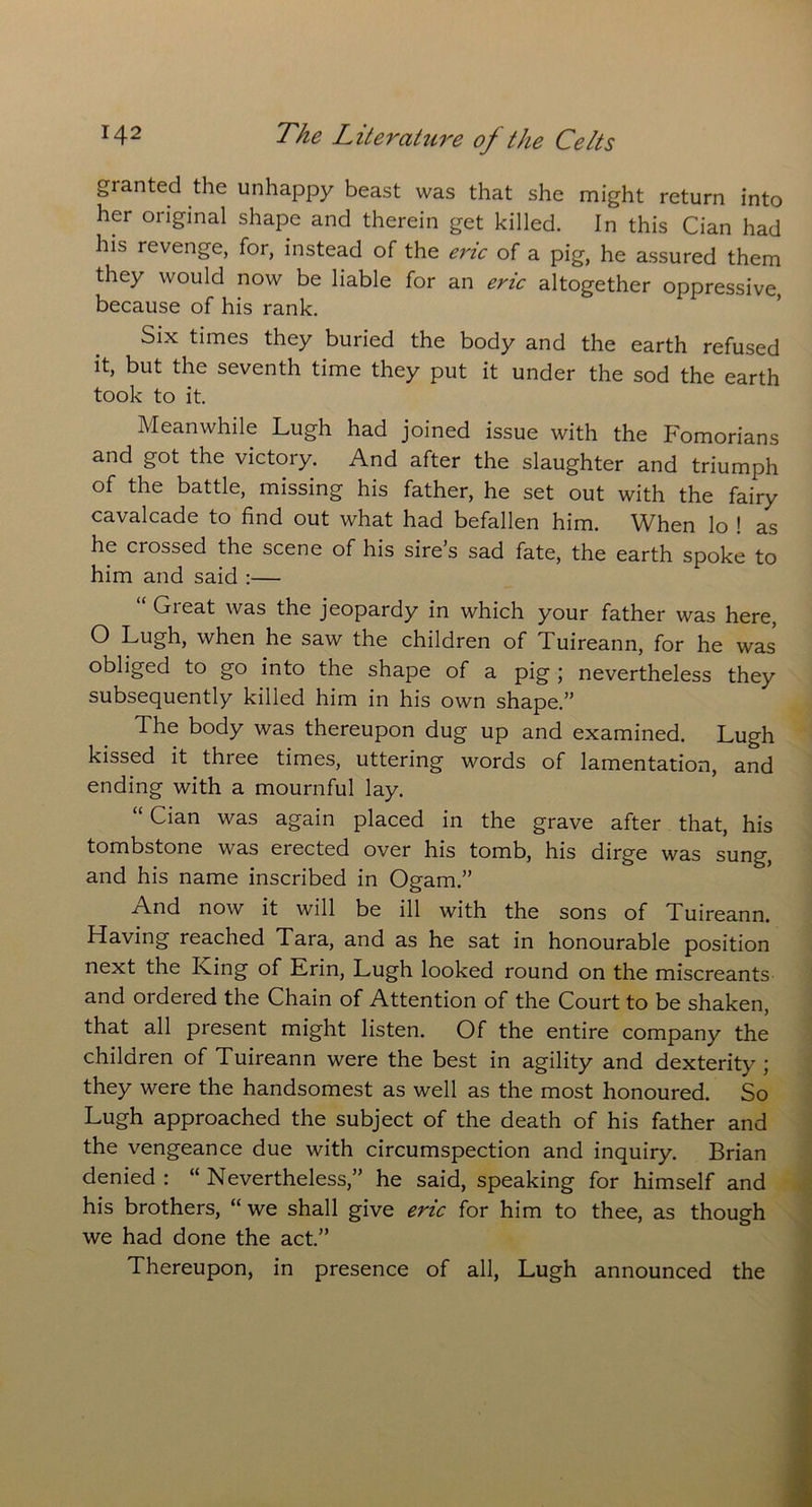 granted the unhappy beast was that she might return into her original shape and therein get killed. In this Cian had his revenge, for, instead of the eric of a pig, he assured them they would now be liable for an eric altogether oppressive, because of his rank. Six times they buried the body and the earth refused it, but the seventh time they put it under the sod the earth took to it. Meanwhile Lugh had joined issue with the Fomorians and got the victory. And after the slaughter and triumph of the battle, missing his father, he set out with the fairy cavalcade to find out what had befallen him. When lo ! as he crossed the scene of his sire’s sad fate, the earth spoke to him and said :— “ Great was the jeopardy in which your father was here, O Lugh, when he saw the children of Tuireann, for he was obliged to go into the shape of a pig ; nevertheless they subsequently killed him in his own shape.” The body was thereupon dug up and examined. Lugh kissed it three times, uttering words of lamentation, and ending with a mournful lay. “ Cian was again placed in the grave after that, his tombstone was elected over his tomb, his dirge was sung, and his name inscribed in Ogam.” And now it will be ill with the sons of Tuireann. Having reached Tara, and as he sat in honourable position next the King of Erin, Lugh looked round on the miscreants and ordered the Chain of Attention of the Court to be shaken, that all present might listen. Of the entire company the children of Tuireann were the best in agility and dexterity; they were the handsomest as well as the most honoured. So Lugh approached the subject of the death of his father and the vengeance due with circumspection and inquiry. Brian denied : “ Nevertheless,” he said, speaking for himself and his brothers, “ we shall give eric for him to thee, as though we had done the act.” Thereupon, in presence of all, Lugh announced the