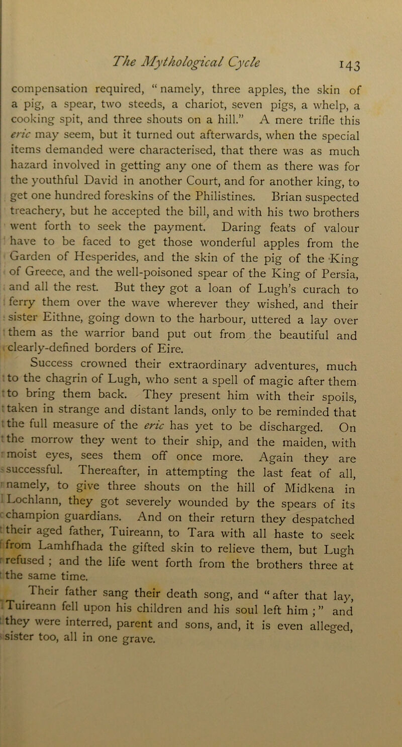 compensation required, “ namely, three apples, the skin of a pig, a spear, two steeds, a chariot, seven pigs, a whelp, a cooking spit, and three shouts on a hill.” A mere trifle this eric may seem, but it turned out afterwards, when the special items demanded were characterised, that there was as much hazard involved in getting any one of them as there was for the youthful David in another Court, and for another king, to get one hundred foreskins of the Philistines. Brian suspected treachery, but he accepted the bill, and with his two brothers went forth to seek the payment. Daring feats of valour have to be faced to get those wonderful apples from the Garden of Hesperides, and the skin of the pig of the King of Greece, and the well-poisoned spear of the King of Persia, and all the rest. But they got a loan of Lugh’s curach to ferry them over the wave wherever they wished, and their sister Eithne, going down to the harbour, uttered a lay over them as the warrior band put out from the beautiful and clearly-defined borders of Eire. Success crowned their extraordinary adventures, much to the chagrin of Lugh, who sent a spell of magic after them to bring them back. They present him with their spoils, taken in strange and distant lands, only to be reminded that the full measure of the eric has yet to be discharged. On • the morrow they went to their ship, and the maiden, with moist eyes, sees them off once more. Again they are successful. Thereafter, in attempting the last feat of all, namely, to give three shouts on the hill of Midkena in Lochlann, they got severely wounded by the spears of its champion guardians. And on their return they despatched their aged father, Tuireann, to Tara with all haste to seek from Lamhfhada the gifted skin to relieve them, but Lugh r refused ; and the life went forth from the brothers three at the same time. Their father sang their death song, and “ after that lay, Tuireann fell upon his children and his soul left him ; ” and they were interred, parent and sons, and, it is even alleged, sister too, all in one grave.