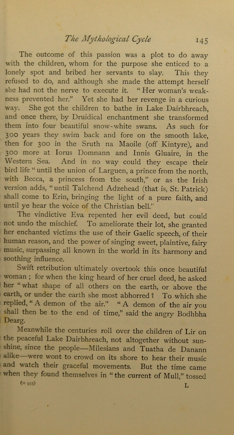 The outcome of this passion was a plot to do away with the children, whom for the purpose she enticed to a lonely spot and bribed her servants to slay. This they refused to do, and although she made the attempt herself she had not the nerve to execute it. “ Her woman’s weak- ness prevented her.” Yet she had her revenge in a curious way. She got the children to bathe in Lake Dairbhreach, and once there, by Druidical enchantment she transformed them into four beautiful snow-white swans. As such for 300 years they swim back and fore on the smooth lake, then for 300 in the Sruth na Maoile (off Kintyre), and 300 more at Iorus Domnann and Innis Gluaire, in the Western Sea. And in no way could they escape their bird life “ until the union of Larguen, a prince from the north, with Becca, a princess from the south,” or as the Irish version adds, “until Talchend Adzehead (that is, St. Patrick) shall come to Erin, bringing the light of a pure faith, and until ye hear the voice of the Christian bell.” The vindictive Eva repented her evil deed, but could not undo the mischief. To ameliorate their lot, she granted her enchanted victims the use of their Gaelic speech, of their human reason, and the power of singing sweet, plaintive, fairy music, surpassing all known in the world in its harmony and soothing influence. Swift retribution ultimately overtook this once beautiful woman ; for when the king heard of her cruel deed, he asked her “ what shape of all others on the earth, or above the earth, or under the earth she most abhorred % To which she replied, A demon of the air.” “ A demon of the air you shall then be to the end of time,” said the angry Bodhbha Dearg. Meanwhile the centuries roll over the children of Lir on the peaceful Lake Dairbhreach, not altogether without sun- shine, since the people—Milesians and Tuatha de Danann alike—were wont to crowd on its shore to hear their music and watch their graceful movements. But the time came when they found themselves in “ the current of Mull,” tossed (m 955) T