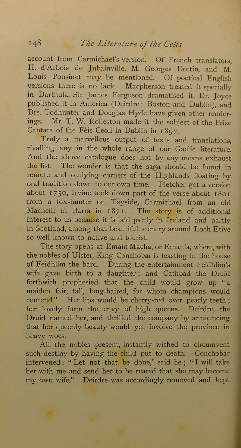 account from Carmichael’s version. Of French translators, H. d’Arbois de Jubainville, M. Georges Dottin, and M. Louis Ponsinet may be mentioned. Of poetical English versions there is no lack. Macpherson treated it specially in Darthula, Sir James Ferguson dramatised it, Dr. Joyce published it in America (Deirdre : Boston and Dublin), and Drs. Todhunter and Douglas Hyde have given other render- ings. Mr. T. W. Rolleston made it the subject of the Prize Cantata of the Feis Ceoil in Dublin in 1897. Truly a marvellous output of texts and translations, rivalling any in the whole range of our Gaelic literature. And the above catalogue does not by any means exhaust the list. The wonder is that the saga should be found in remote and outlying corners of the Highlands floating by oral tradition down to our own time. Fletcher got a version about 17 5°) Irvine took down part of the verse about 1801 from a fox-hunter on Tayside, Carmichael from an old Macneill in Barra in 1871. The story is of additional interest to us because it is laid partly in Ireland and partly in Scotland, among that beautiful scenery around Loch Etive so well known to native and tourist. The story opens at Emain Macha, or Emania, where, with the nobles of Ulster, King Conchobar is feasting in the house of Feidhlim the bard. During the entertainment Feidhlim’s wife gave birth to a daughter; and Cathbad the Druid forthwith prophesied that the child would grow up “ a maiden fair, tall, long-haired, for whom champions would contend.” Her lips would be cherry-red over pearly teeth ; her lovely form the envy of high queens. Deirdre, the Druid named her, and thrilled the company by announcing that her queenly beauty would yet involve the province in heavy woes. All the nobles present, instantly wished to circumvent such destiny by having the child put to death. Conchobar intervened : “ Let not that be done,” said he ; “I will take her with me and send her to be reared that she may become my own wife.” Deirdre was accordingly removed and kept