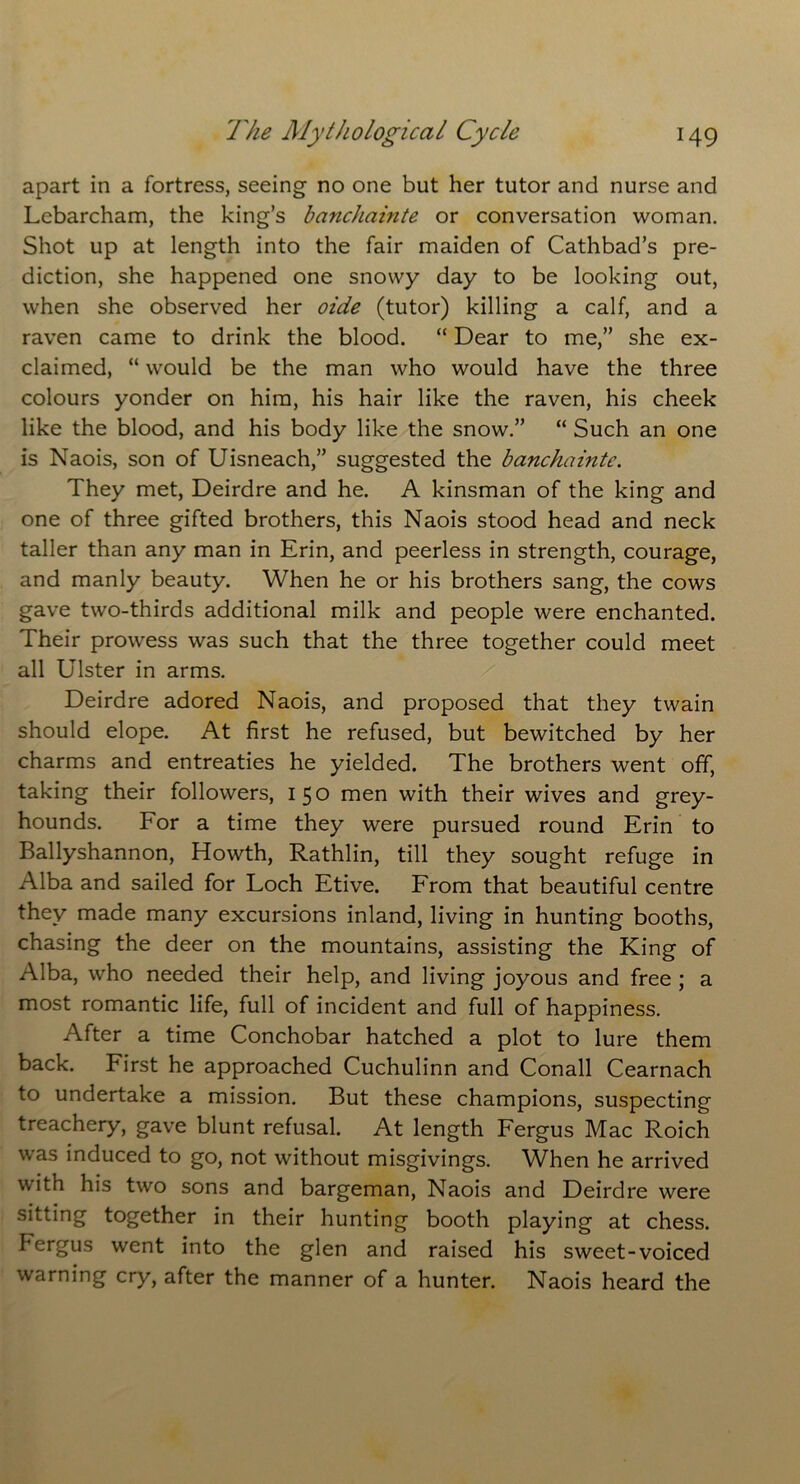 apart in a fortress, seeing no one but her tutor and nurse and Lebarcham, the king’s banchainte or conversation woman. Shot up at length into the fair maiden of Cathbad’s pre- diction, she happened one snowy day to be looking out, when she observed her oide (tutor) killing a calf, and a raven came to drink the blood. “ Dear to me,” she ex- claimed, “ would be the man who would have the three colours yonder on him, his hair like the raven, his cheek like the blood, and his body like the snow.” “ Such an one is Naois, son of Uisneach,” suggested the banchainte. They met, Deirdre and he. A kinsman of the king and one of three gifted brothers, this Naois stood head and neck taller than any man in Erin, and peerless in strength, courage, and manly beauty. When he or his brothers sang, the cows gave two-thirds additional milk and people were enchanted. Their prowess was such that the three together could meet all Ulster in arms. Deirdre adored Naois, and proposed that they twain should elope. At first he refused, but bewitched by her charms and entreaties he yielded. The brothers went off, taking their followers, 150 men with their wives and grey- hounds. For a time they were pursued round Erin to Ballyshannon, Howth, Rathlin, till they sought refuge in Alba and sailed for Loch Etive. From that beautiful centre they made many excursions inland, living in hunting booths, chasing the deer on the mountains, assisting the King of Alba, who needed their help, and living joyous and free ; a most romantic life, full of incident and full of happiness. After a time Conchobar hatched a plot to lure them back. First he approached Cuchulinn and Conall Cearnach to undertake a mission. But these champions, suspecting treachery, gave blunt refusal. At length Fergus Mac Roich was induced to go, not without misgivings. When he arrived with his two sons and bargeman, Naois and Deirdre were sitting together in their hunting booth playing at chess. Fergus went into the glen and raised his sweet-voiced warning cry, after the manner of a hunter. Naois heard the