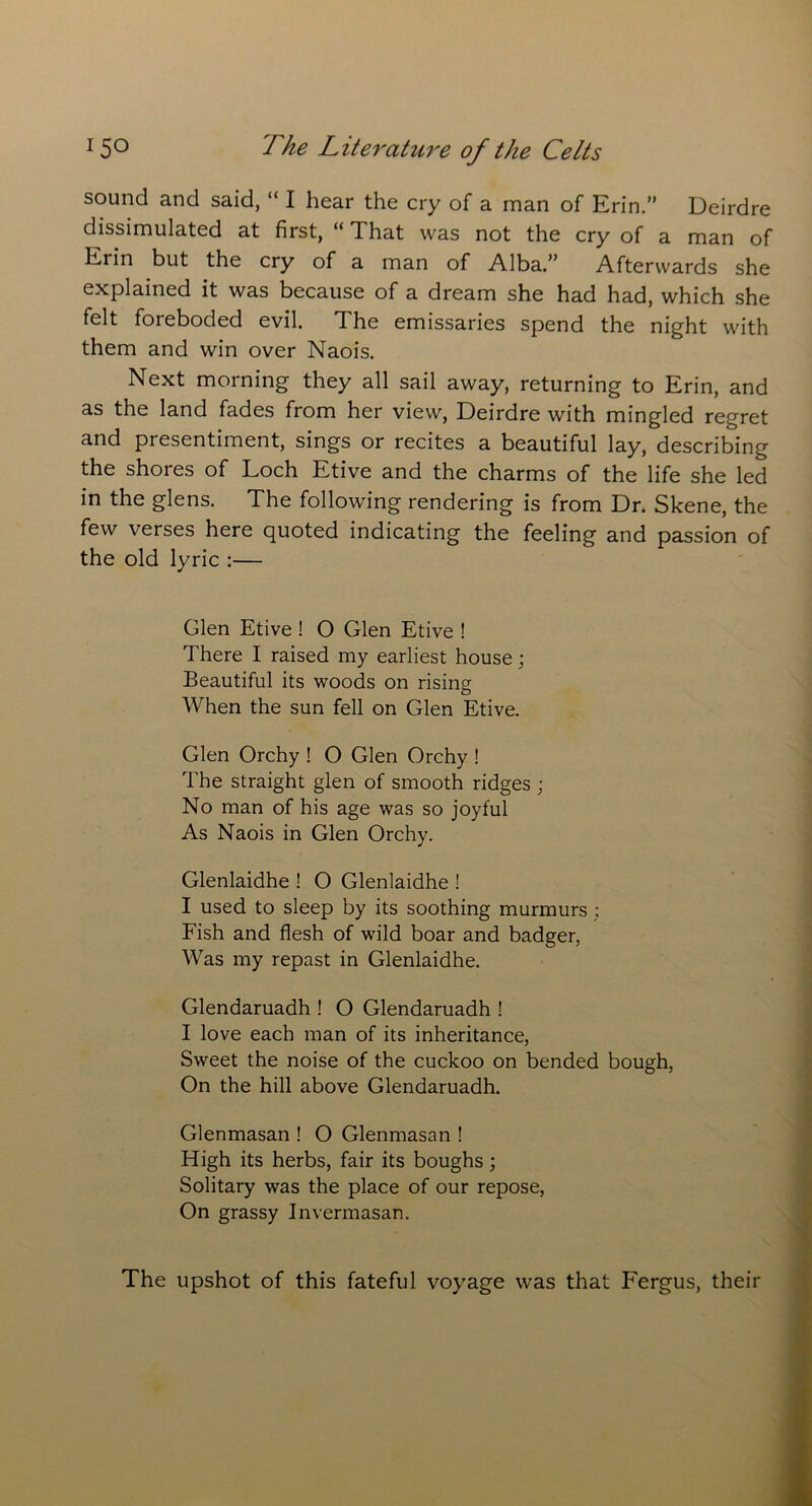 sound and said, “ I hear the cry of a man of Erin.” Deirdre dissimulated at first, “ That was not the cry of a man of Erin but the cry of a man of Alba.” Afterwards she explained it was because of a dream she had had, which she felt foreboded evil. The emissaries spend the night with them and win over Naois. Next morning they all sail away, returning to Erin, and as the land fades from her view, Deirdre with mingled regret and presentiment, sings or recites a beautiful lay, describing the shores of Loch Etive and the charms of the life she led in the glens. The following rendering is from Dr. Skene, the few verses here quoted indicating the feeling and passion of the old lyric :— Glen Etive ! O Glen Etive ! There I raised my earliest house; Beautiful its woods on rising When the sun fell on Glen Etive. Glen Orchy ! O Glen Orchy ! The straight glen of smooth ridges ; No man of his age was so joyful As Naois in Glen Orchy. Glenlaidhe ! O Glenlaidhe ! I used to sleep by its soothing murmurs ; Fish and flesh of wild boar and badger, Was my repast in Glenlaidhe. Glendaruadh ! O Glendaruadh ! I love each man of its inheritance, Sweet the noise of the cuckoo on bended bough, On the hill above Glendaruadh. Glenmasan ! O Glenmasan ! High its herbs, fair its boughs ; Solitary was the place of our repose, On grassy Invermasan. The upshot of this fateful voyage was that Fergus, their