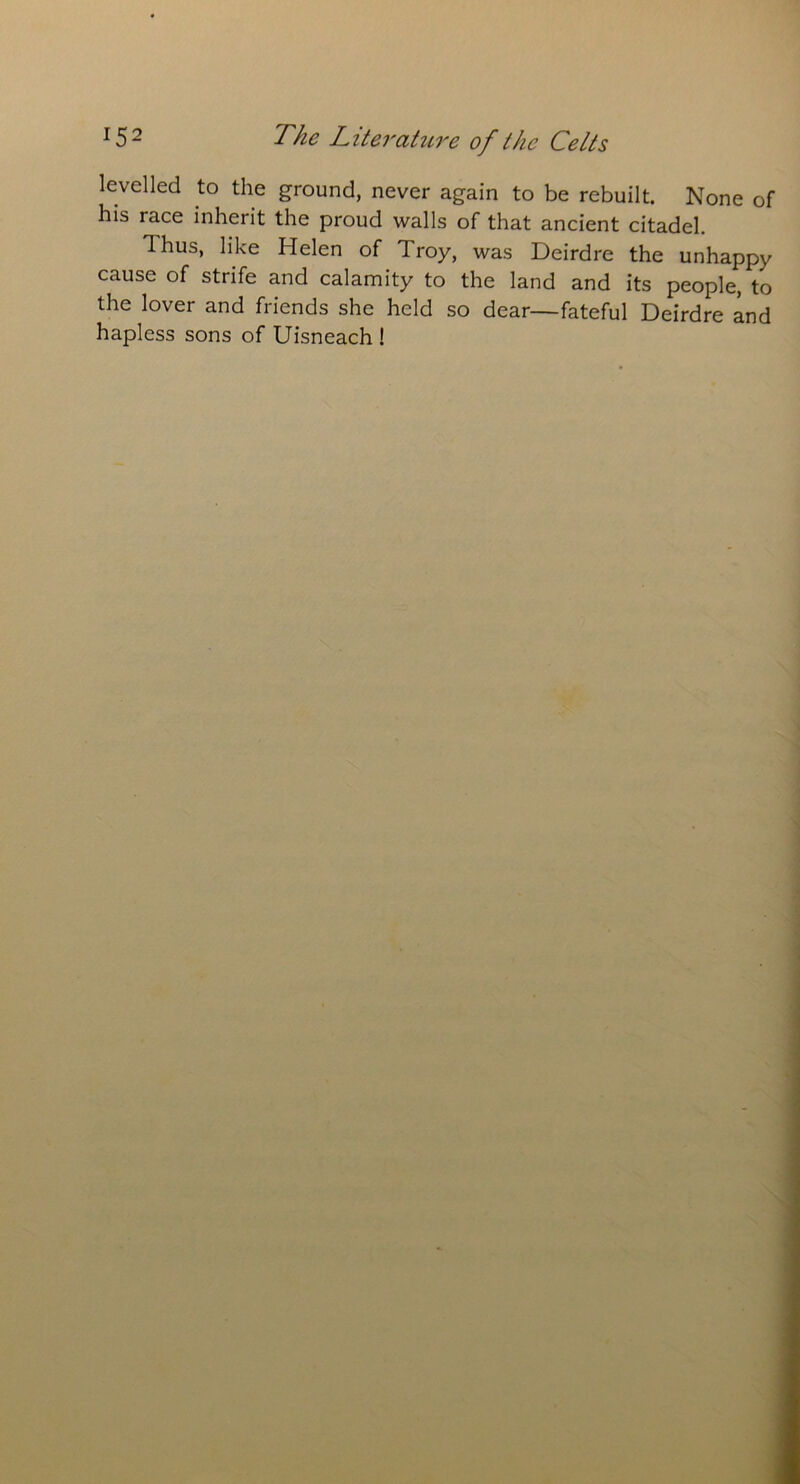 levelled to the ground, never again to be rebuilt. None of his race inherit the proud walls of that ancient citadel. Ihus, like Helen of Troy, was Deirdre the unhappy cause of strife and calamity to the land and its people, to the lover and friends she held so dear—fateful Deirdre and hapless sons of Uisneach !