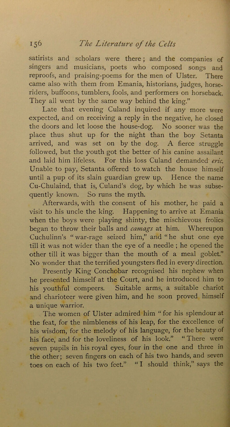 satirists and scholars were there; and the companies of singers and musicians, poets who composed songs and reproofs, and praising-poems for the men of Ulster. There came also with them from Emania, historians, judges, horse- riders, buffoons, tumblers, fools, and performers on horseback. They all went by the same way behind the king.” Late that evening Culand inquired if any more were expected, and on receiving a reply in the negative, he closed the doors and let loose the house-dog. No sooner was the place thus shut up for the night than the boy Setanta arrived, and was set on by the dog. A fierce struggle followed, but the youth got the better of his canine assailant and laid him lifeless. For this loss Culand demanded eric. Unable to pay, Setanta offered to watch the house himself until a pup of its slain guardian grew up. Hence the name Cu-Chulaind, that is, Culand’s dog, by which he was subse- quently known. So runs the myth. Afterwards, with the consent of his mother, he paid a visit to his uncle the king. Happening to arrive at Emania when the boys were playing shinty, the mischievous frolics began to throw their balls and camags at him. Whereupon Cuchulinn’s “ war-rage seized him,” and “ he shut one eye till it was not wider than the eye of a needle ; he opened the other till it was bigger than the mouth of a meal goblet.” No wonder that the terrified youngsters fled in every direction. Presently King Conchobar recognised his nephew when he presented himself at the Court, and he introduced him to his youthful compeers. Suitable arms, a suitable chariot and charioteer were given him, and he soon proved himself a unique warrior. The women of Ulster admired him “ for his splendour at the feat, for the nimbleness of his leap, for the excellence of his wisdom, for the melody of his language, for the beauty of his face, and for the loveliness of his look.” “ There were seven pupils in his royal eyes, four in the one and three in the other; seven fingers on each of his two hands, and seven toes on each of his two feet.” “ I should think,” says the