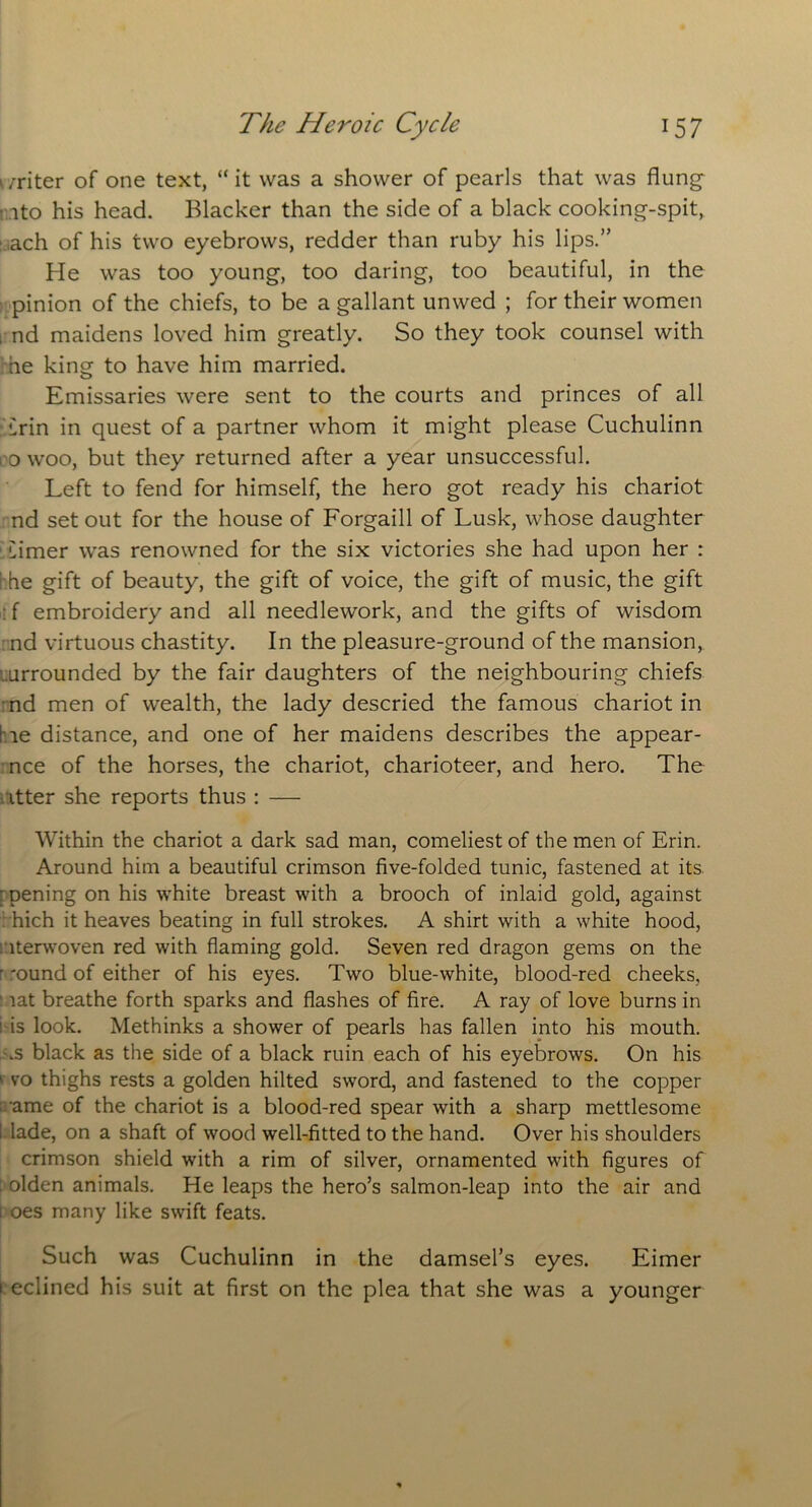 writer of one text, “it was a shower of pearls that was flung ito his head. Blacker than the side of a black cooking-spit, ach of his two eyebrows, redder than ruby his lips.” He was too young, too daring, too beautiful, in the pinion of the chiefs, to be a gallant unwed ; for their women , nd maidens loved him greatly. So they took counsel with ne king to have him married. Emissaries were sent to the courts and princes of all Erin in quest of a partner whom it might please Cuchulinn i o woo, but they returned after a year unsuccessful. Left to fend for himself, the hero got ready his chariot nd set out for the house of Forgaill of Lusk, whose daughter Limer was renowned for the six victories she had upon her : S he gift of beauty, the gift of voice, the gift of music, the gift : f embroidery and all needlework, and the gifts of wisdom nd virtuous chastity. In the pleasure-ground of the mansion, .urrounded by the fair daughters of the neighbouring chiefs nd men of wealth, the lady descried the famous chariot in l ie distance, and one of her maidens describes the appear- nce of the horses, the chariot, charioteer, and hero. The itter she reports thus : — Within the chariot a dark sad man, comeliest of the men of Erin. Around him a beautiful crimson five-folded tunic, fastened at its ■ pening on his white breast with a brooch of inlaid gold, against hich it heaves beating in full strokes. A shirt with a white hood, iterwoven red with flaming gold. Seven red dragon gems on the r *ound of either of his eyes. Two blue-white, blood-red cheeks, lat breathe forth sparks and flashes of fire. A ray of love burns in i is look. Methinks a shower of pearls has fallen into his mouth, .s black as the side of a black ruin each of his eyebrows. On his ' vo thighs rests a golden hilted sword, and fastened to the copper •ame of the chariot is a blood-red spear with a sharp mettlesome I lade, on a shaft of wood well-fitted to the hand. Over his shoulders crimson shield with a rim of silver, ornamented with figures of : olden animals. He leaps the hero’s salmon-leap into the air and i oes many like swift feats. Such was Cuchulinn in the damsel’s eyes. Eimer i eclined his suit at first on the plea that she was a younger