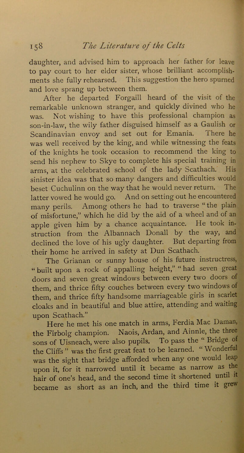 daughter, and advised him to approach her father for leave to pay court to her elder sister, whose brilliant accomplish- ments she fully rehearsed. This suggestion the hero spurned and love sprang up between them. After he departed Forgaill heard of the visit of the remarkable unknown stranger, and quickly divined who he was. Not wishing to have this professional champion as son-in-law, the wily father disguised himself as a Gaulish or Scandinavian envoy and set out for Emania. There he was well received by the king, and while witnessing the feats of the knights he took occasion to recommend the king to send his nephew to Skye to complete his special training in arms, at the celebrated school of the lady Scathach. His sinister idea was that so many dangers and difficulties would beset Cuchulinn on the way that he would never return. The latter vowed he would go. And on setting out he encountered many perils. Among others he had to traverse “ the plain of misfortune,” which he did by the aid of a wheel and of an apple given him by a chance acquaintance. He took in- struction from the Albannach Donall by the way, and declined the love of his ugly daughter. But departing from their home he arrived in safety at Dun Scathach. The Grianan or sunny house of his future instructress, « built upon a rock of appalling height,” “ had seven great doors and seven great windows between every two doors of them, and thrice fifty couches between every two windows of them, and thrice fifty handsome marriageable girls in scarlet cloaks and in beautiful and blue attire, attending and waiting upon Scathach.” Here he met his one match in arms, Ferdia Mac Daman, the Firbolg champion. Naois, Ardan, and Ainnle, the three sons of Uisneach, were also pupils. To pass the “ Bridge of the Cliffs ” was the first great feat to be learned. “ Wonderful was the sight that bridge afforded when any one would leap upon it, for it narrowed until it became as narrow as the hair of one’s head, and the second time it shortened until it became as short as an inch, and the third time it gre