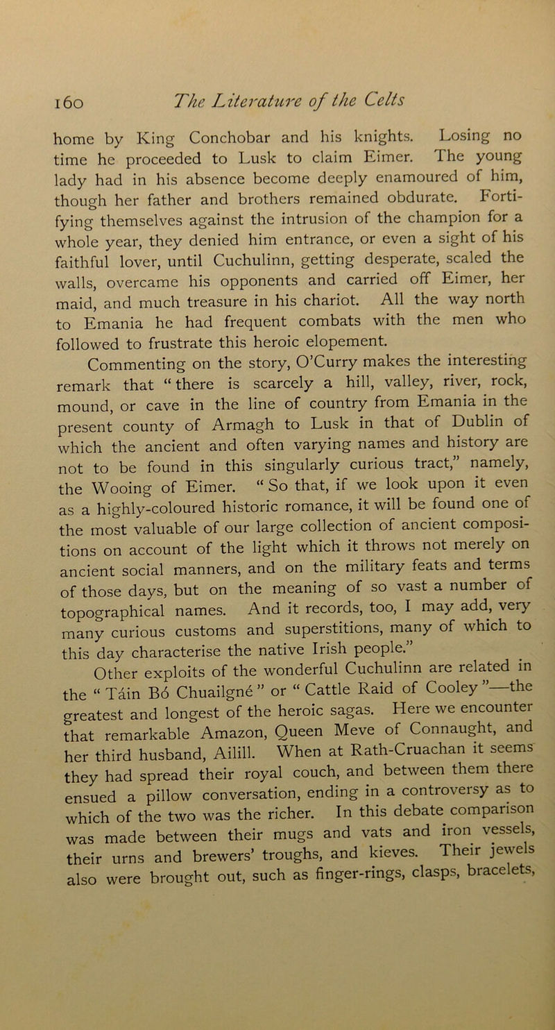 home by King Conchobar and his knights. Losing no time he proceeded to Lusk to claim Eimer. The young lady had in his absence become deeply enamoured of him, though her father and brothers remained obdurate. Forti- fying themselves against the intrusion of the champion for a whole year, they denied him entrance, or even a sight of his faithful lover, until Cuchulinn, getting desperate, scaled the walls, overcame his opponents and carried off Eimer, her maid, and much treasure in his chariot. All the way north to Emania he had frequent combats with the men who followed to frustrate this heroic elopement. Commenting on the story, O’Curry makes the interesting remark that “ there is scarcely a hill, valley, river, rock, mound, or cave in the line of country from Emania in the present county of Armagh to Lusk in that of Dublin of which the ancient and often varying names and history are not to be found in this singularly curious tract, namely, the Wooing of Eimer. “ So that, if we look upon it even as a highly-coloured historic romance, it will be found one of the most valuable of our large collection of ancient composi- tions on account of the light which it throws not merely on ancient social manners, and on the military feats and terms of those days, but on the meaning of so vast a number of topographical names. And it records, too, I may add, very many curious customs and superstitions, many of which to this day characterise the native Irish people.” Other exploits of the wonderful Cuchulinn are related in the “ Tain Bo Chuailgne ” or “ Cattle Raid of Cooley ’’—the greatest and longest of the heroic sagas. Here we encountei that remarkable Amazon, Queen Meve of Connaught, and her third husband, Ailill. When at Rath-Cruachan it seems they had spread their royal couch, and between them there ensued a pillow conversation, ending in a controversy as to which of the two was the richer. In this debate comparison was made between their mugs and vats and iron vessels, their urns and brewers’ troughs, and kieves. Their jewels also were brought out, such as finger-rings, clasps, bracelets,