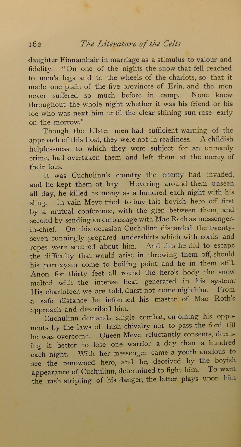 daughter Finnamhair in marriage as a stimulus to valour and fidelity. “On one of the nights the snow that fell reached to men’s legs and to the wheels of the chariots, so that it made one plain of the five provinces of Erin, and the men never suffered so much before in camp. None knew throughout the whole night whether it was his friend or his foe who was next him until the clear shining sun rose early on the morrow.” Though the Ulster men had sufficient warning of the approach of this host, they were not in readiness. A childish helplessness, to which they were subject for an unmanly crime, had overtaken them and left them at the mercy of their foes. It was Cuchulinn’s country the enemy had invaded, and he kept them at bay. Hovering around them unseen all day, he killed as many as a hundred each night with his sling. In vain Meve tried to buy this boyish hero off, first by a mutual conference, with the glen between them, and second by sending an embassage with Mac Roth as messenger- in-chief. On this occasion Cuchulinn discarded the twenty- seven cunningly prepared undershirts which with cords and ropes were secured about him. And this he did to escape the difficulty that would arise in throwing them off, should his paroxysm come to boiling point and he in them still. Anon for thirty feet all round the hero’s body the snow melted with the intense heat generated in his system. His charioteer, we are told, durst not come nigh him. From a safe distance he informed his master of Mac Roth’s approach and described him. Cuchulinn demands single combat, enjoining his oppo- nents by the laws of Irish chivalry not to pass the ford till he was overcome. Queen Meve reluctantly consents, deem- ing it better to lose one warrior a day than a hundred each night. With her messenger came a youth anxious to see the renowned hero, and he, deceived by the boyish appearance of Cuchulinn, determined to fight him. To warn the rash stripling of his danger, the latter plays upon him