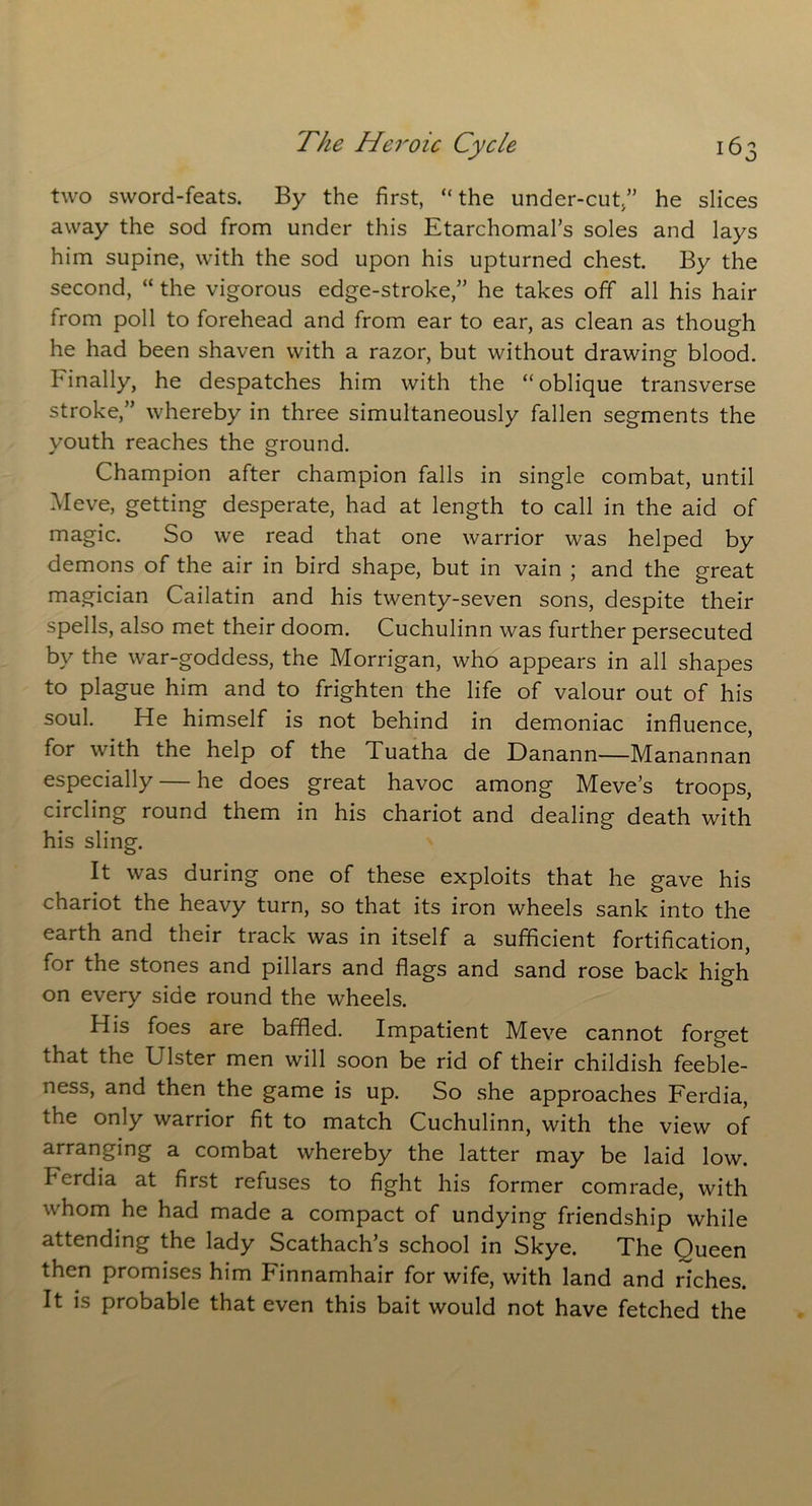 two sword-feats. By the first, “the under-cut/’ he slices away the sod from under this Etarchomal’s soles and lays him supine, with the sod upon his upturned chest By the second, “ the vigorous edge-stroke,” he takes off all his hair from poll to forehead and from ear to ear, as clean as though he had been shaven with a razor, but without drawing blood. Finally, he despatches him with the “oblique transverse stroke,” whereby in three simultaneously fallen segments the youth reaches the ground. Champion after champion falls in single combat, until Meve, getting desperate, had at length to call in the aid of magic. So we read that one warrior was helped by demons of the air in bird shape, but in vain ; and the great magician Cailatin and his twenty-seven sons, despite their spells, also met their doom. Cuchulinn was further persecuted by the war-goddess, the Morrigan, who appears in all shapes to plague him and to frighten the life of valour out of his soul. He himself is not behind in demoniac influence, for with the help of the Tuatha de Danann—Manannan especially — he does great havoc among Meve’s troops, circling round them in his chariot and dealing death with his sling. It was during one of these exploits that he gave his chariot the heavy turn, so that its iron wheels sank into the earth and their track was in itself a sufficient fortification, for the stones and pillars and flags and sand rose back high on every side round the wheels. His foes are baffled. Impatient Meve cannot forget that the Ulster men will soon be rid of their childish feeble- ness, and then the game is up. So she approaches Ferdia, the only warrior fit to match Cuchulinn, with the view of arranging a combat whereby the latter may be laid low. berdia at first refuses to fight his former comrade, with whom he had made a compact of undying friendship while attending the lady Scathach’s school in Skye. The Queen then promises him Finnamhair for wife, with land and riches. It is probable that even this bait would not have fetched the