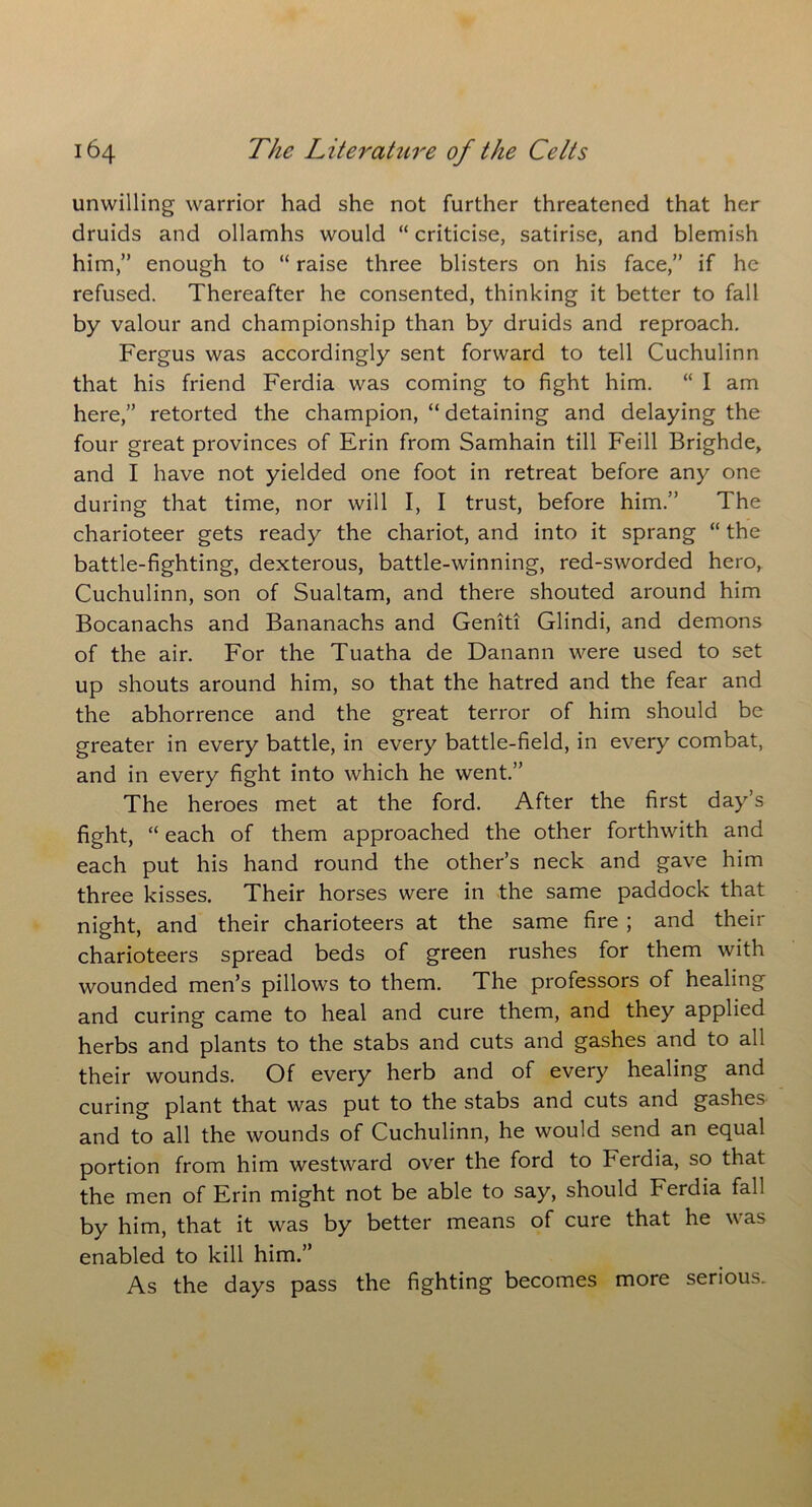 unwilling warrior had she not further threatened that her druids and ollamhs would “ criticise, satirise, and blemish him,” enough to “ raise three blisters on his face,” if he refused. Thereafter he consented, thinking it better to fall by valour and championship than by druids and reproach. Fergus was accordingly sent forward to tell Cuchulinn that his friend Ferdia was coming to fight him. “ I am here,” retorted the champion, “ detaining and delaying the four great provinces of Erin from Samhain till Feill Brighde, and I have not yielded one foot in retreat before any one during that time, nor will I, I trust, before him.” The charioteer gets ready the chariot, and into it sprang “ the battle-fighting, dexterous, battle-winning, red-sworded hero, Cuchulinn, son of Sualtam, and there shouted around him Bocanachs and Bananachs and Geniti Glindi, and demons of the air. For the Tuatha de Danann were used to set up shouts around him, so that the hatred and the fear and the abhorrence and the great terror of him should be greater in every battle, in every battle-field, in every combat, and in every fight into which he went.” The heroes met at the ford. After the first day’s fight, “ each of them approached the other forthwith and each put his hand round the other’s neck and gave him three kisses. Their horses were in the same paddock that night, and their charioteers at the same fire ; and their charioteers spread beds of green rushes for them with wounded men’s pillows to them. The professors of healing and curing came to heal and cure them, and they applied herbs and plants to the stabs and cuts and gashes and to all their wounds. Of every herb and of every healing and curing plant that was put to the stabs and cuts and gashes and to all the wounds of Cuchulinn, he would send an equal portion from him westward over the ford to Ferdia, so that the men of Erin might not be able to say, should Ferdia fall by him, that it was by better means of cure that he was enabled to kill him.” As the days pass the fighting becomes more serious.