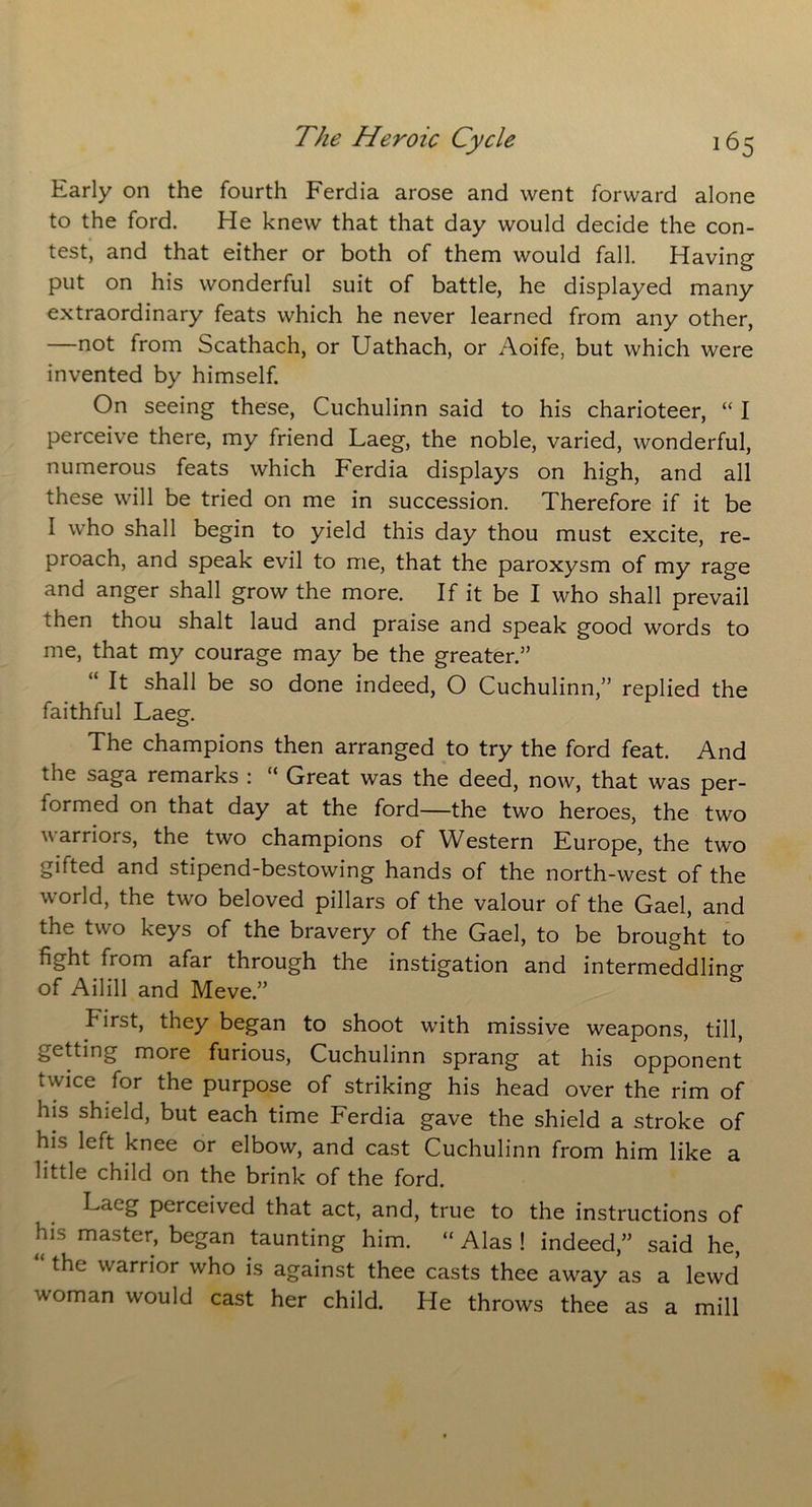 Early on the fourth Ferdia arose and went forward alone to the ford. He knew that that day would decide the con- test, and that either or both of them would fall. Having put on his wonderful suit of battle, he displayed many extraordinary feats which he never learned from any other, —not from Scathach, or Uathach, or Aoife, but which were invented by himself. On seeing these, Cuchulinn said to his charioteer, “ I perceive there, my friend Laeg, the noble, varied, wonderful, numerous feats which Ferdia displays on high, and all these will be tried on me in succession. Therefore if it be I who shall begin to yield this day thou must excite, re- proach, and speak evil to me, that the paroxysm of my rage and anger shall grow the more. If it be I who shall prevail then thou shalt laud and praise and speak good words to me, that my courage may be the greater.5’ “ It shall be so done indeed, O Cuchulinn,” replied the faithful Laeg. The champions then arranged to try the ford feat. And the saga remarks : Great was the deed, now, that was per- formed on that day at the ford—the two heroes, the two warriors, the two champions of Western Europe, the two gifted and stipend-bestowing hands of the north-west of the world, the two beloved pillars of the valour of the Gael, and the two keys of the bravery of the Gael, to be brought to fight from afar through the instigation and intermeddling of Ailill and Meve.” hirst, they began to shoot with missive weapons, till, getting more furious, Cuchulinn sprang at his opponent twice for the purpose of striking his head over the rim of his shield, but each time Ferdia gave the shield a stroke of his left knee or elbow, and cast Cuchulinn from him like a little child on the brink of the ford. Laeg perceived that act, and, true to the instructions of his master, began taunting him. “ Alas ! indeed,” said he, “ the warrior who is against thee casts thee away as a lewd woman would cast her child. He throws thee as a mill