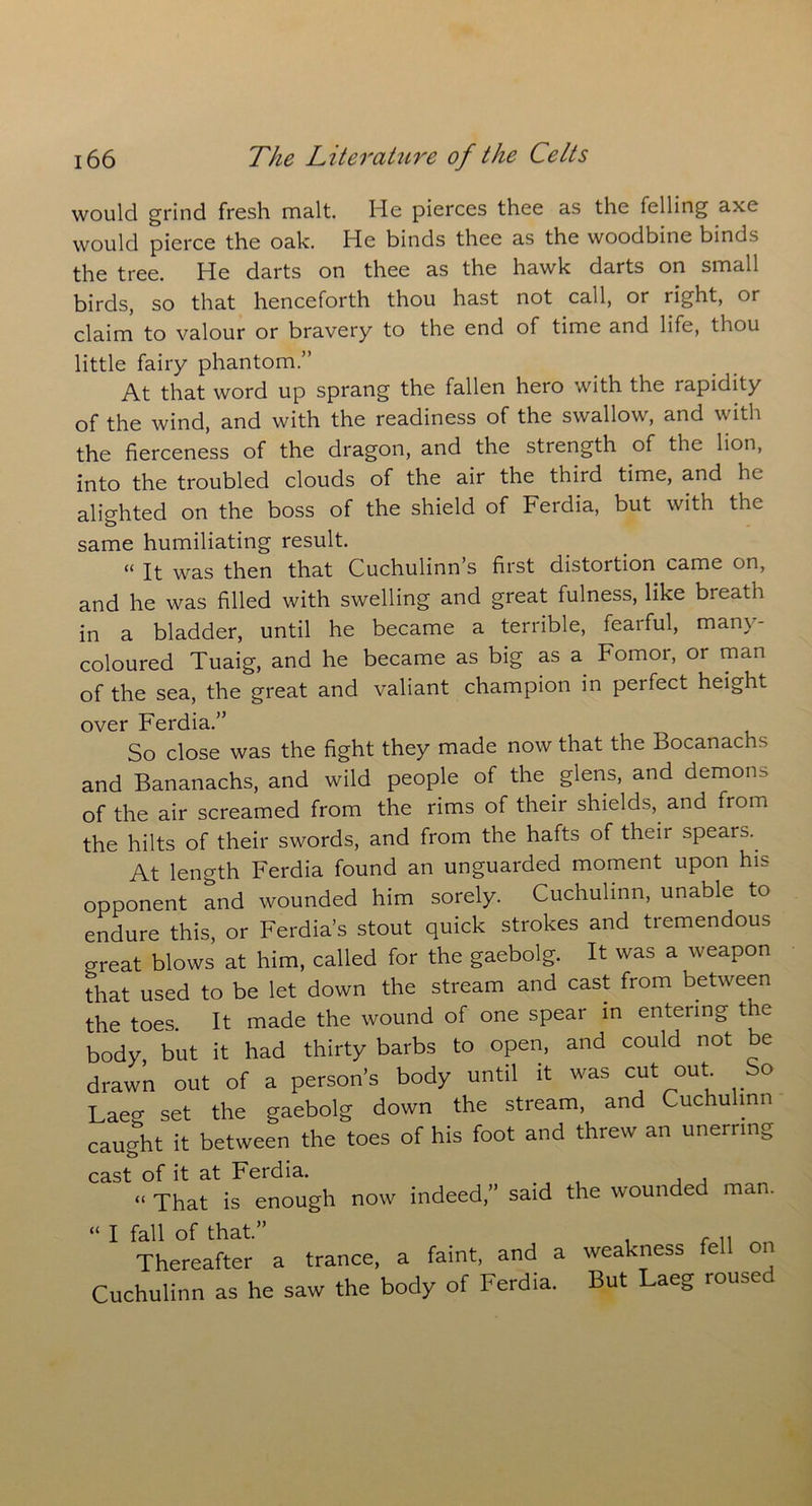 would grind fresh malt. He pierces thee as the felling axe would pierce the oak. He binds thee as the woodbine binds the tree. He darts on thee as the hawk darts on small birds, so that henceforth thou hast not call, or right, or claim to valour or bravery to the end of time and life, thou little fairy phantom.” At that word up sprang the fallen hero with the rapidity of the wind, and with the readiness of the swallow, and with the fierceness of the dragon, and the strength of the lion, into the troubled clouds of the air the third time, and he alighted on the boss of the shield of Ferdia, but with the same humiliating result. « It was then that Cuchulinn’s first distortion came on, and he was filled with swelling and great fulness, like breath in a bladder, until he became a terrible, fearful, many- coloured Tuaig, and he became as big as a Fomoi, or man of the sea, the great and valiant champion in perfect height over Ferdia.” So close was the fight they made now that the Bocanachs and Bananachs, and wild people of the glens, and demons of the air screamed from the rims of their shields, and from the hilts of their swords, and from the hafts of their spears.. At length Ferdia found an unguarded moment upon his opponent and wounded him sorely. Cuchulinn, unable to endure this, or Ferdia’s stout quick strokes and tremendous great blows at him, called for the gaebolg. It was a weapon that used to be let down the stream and cast from between the toes. It made the wound of one spear in entering the body but it had thirty barbs to open, and could not be drawn out of a person’s body until it was cut out So Laeg set the gaebolg down the stream, and Cuchulinn caught it between the toes of his foot and threw an unerr mg cast of it at Ferdia. . , , “ That is enough now indeed,” said the wounded man. “ I fall of that.” . Thereafter a trance, a faint, and a weakness fell Cuchulinn as he saw the body of Ferdia. But Laeg roused