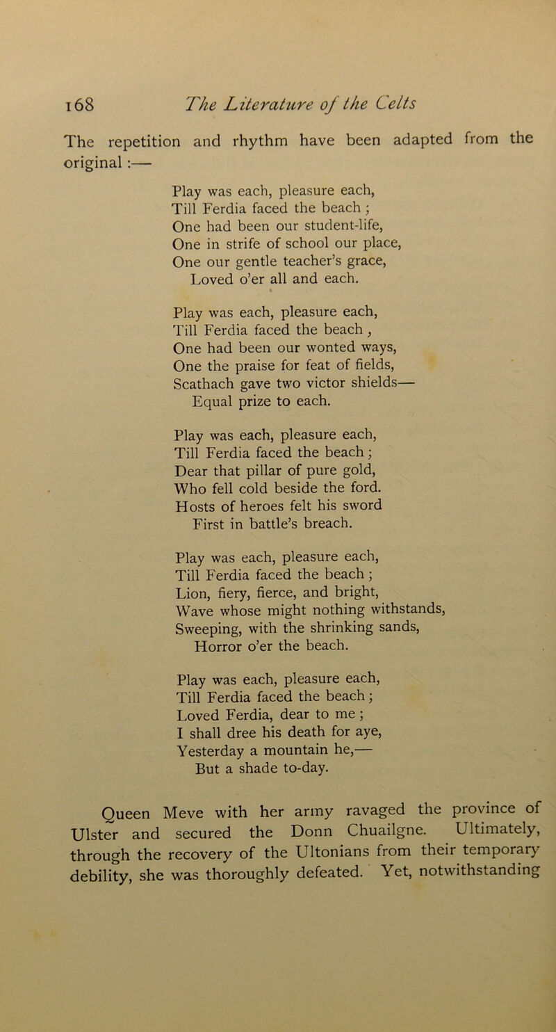 The repetition and rhythm have been adapted from the original :— Play was each, pleasure each, Till Ferdia faced the beach ; One had been our student-life, One in strife of school our place, One our gentle teacher’s grace, Loved o’er all and each. % Play was each, pleasure each, Till Ferdia faced the beach, One had been our wonted ways, One the praise for feat of fields, Scathach gave two victor shields— Equal prize to each. Play was each, pleasure each, Till Ferdia faced the beach; Dear that pillar of pure gold, Who fell cold beside the ford. Hosts of heroes felt his sword First in battle’s breach. Play was each, pleasure each, Till Ferdia faced the beach; Lion, fiery, fierce, and bright, Wave whose might nothing withstands, Sweeping, with the shrinking sands, Horror o’er the beach. Play was each, pleasure each, Till Ferdia faced the beach; Loved Ferdia, dear to me; I shall dree his death for aye, Yesterday a mountain he,— But a shade to-day. Oueen Meve with her army ravaged the province of Ulster and secured the Donn Chuailgne. Ultimately, through the recovery of the Ultonians from their temporary debility, she was thoroughly defeated. Yet, notwithstanding