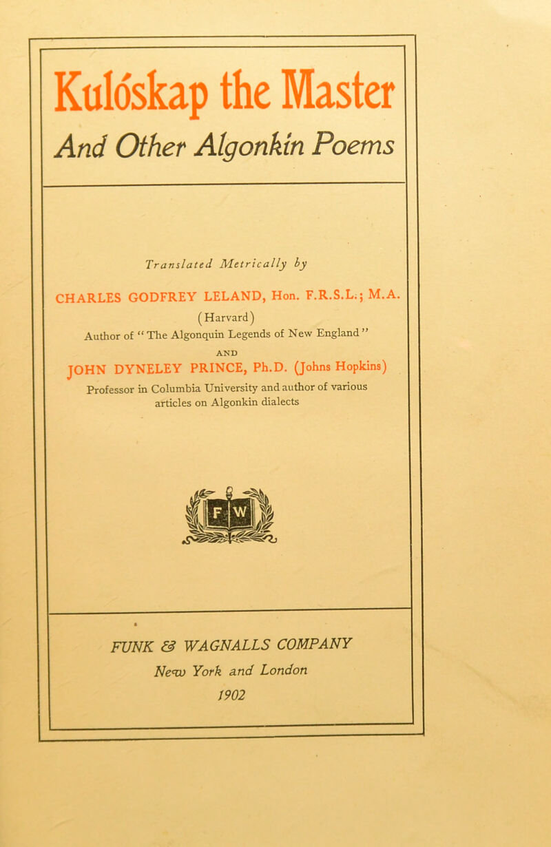 Kuldskap the Master And Other Algonkm Poems Translated Metrically hy CHARLES GODFREY LELAND, Hon. F.R.S.L.; M.A. (Harvard) Author of “ Tlie Algonquin Legends of New England ” AND JOHN DYNELEY PRINCE, Ph.D. (Johns Hopkins) Professor in Columbia University and author of various articles on Algonkin dialects FUNK & WAGNAILS COMPANY Ne<w York a.nd London 1902