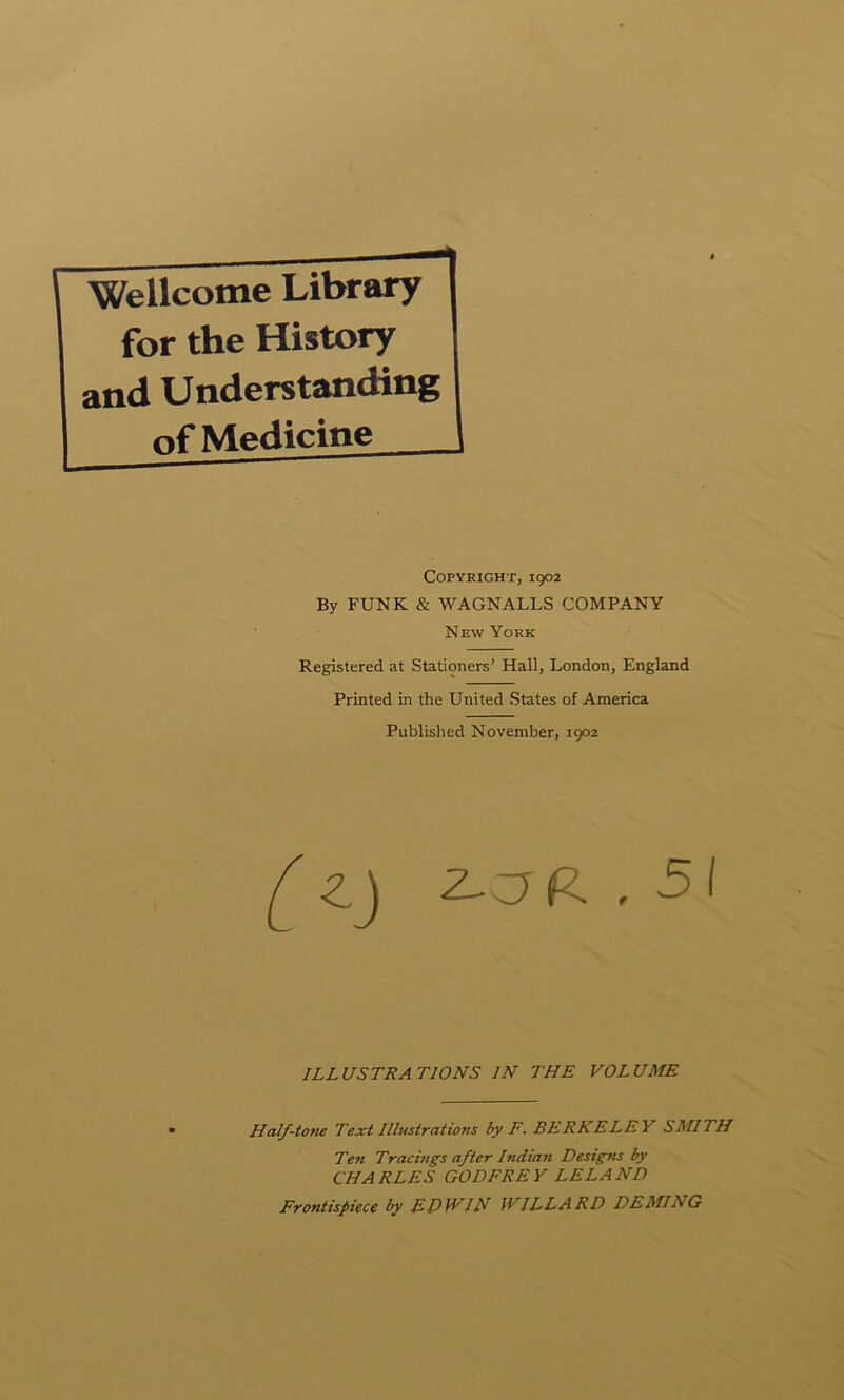 Wellcome Library for the History and Understanding of Medicine Copyright, 1902 By FUNK & WAGNALLS COMPANY New York Registered at Stationers’ Hall, London, England Printed in the United States of America Published November, 1902 ^ ^aR , 51 ILLUSTRATIONS IN THE VOLUME Half-to?ie Text Ilhcstrations by F. BERKELEY SMITH Te?i Tracings after Indian Designs by CHARLES GODFREY LELAND Frontispiece by ED\VIN ]VILLARD DEMING