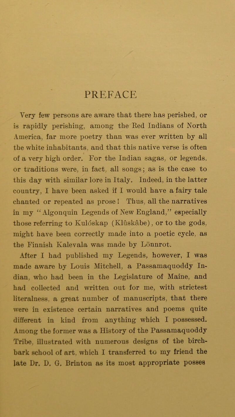 Very few persons are aware that there has perished, or is rapidly perishing, among the Red Indians of North America, far more poetry than was ever written by all the white inhabitants, and that this native verse is often I of a very high order. For the Indian sagas, or legends, or traditions were, in fact, all songs; as is the case to this day with similar lore in Italy. Indeed, in the latter country, I have been asked if I would have a fairy tale chanted or repeated as prose I Thus, all the narratives in my “Algonquin Legends of New England,” especially those referring to Kuloskap (Kluskabe), or to the gods, might have been correctly made into a poetic cycle, as the Finnish Kalevala was made by L(3nnrot. After I had published my Legends, however, I was made aware by Louis Mitchell, a Passamaquoddy In- dian, who had been in the Legislature of Maine, and had collected and written out for me, with strictest literalness, a great number of manuscripts, that there were in existence certain narratives and poems quite different in kind from anything which I possessed. Among the former was a History of the Passamaquoddy Tribe, illustrated with numerous designs of the birch- bark school of art, which I transferred to my friend the late Ur. D. G. Brinton as its most appropriate posses