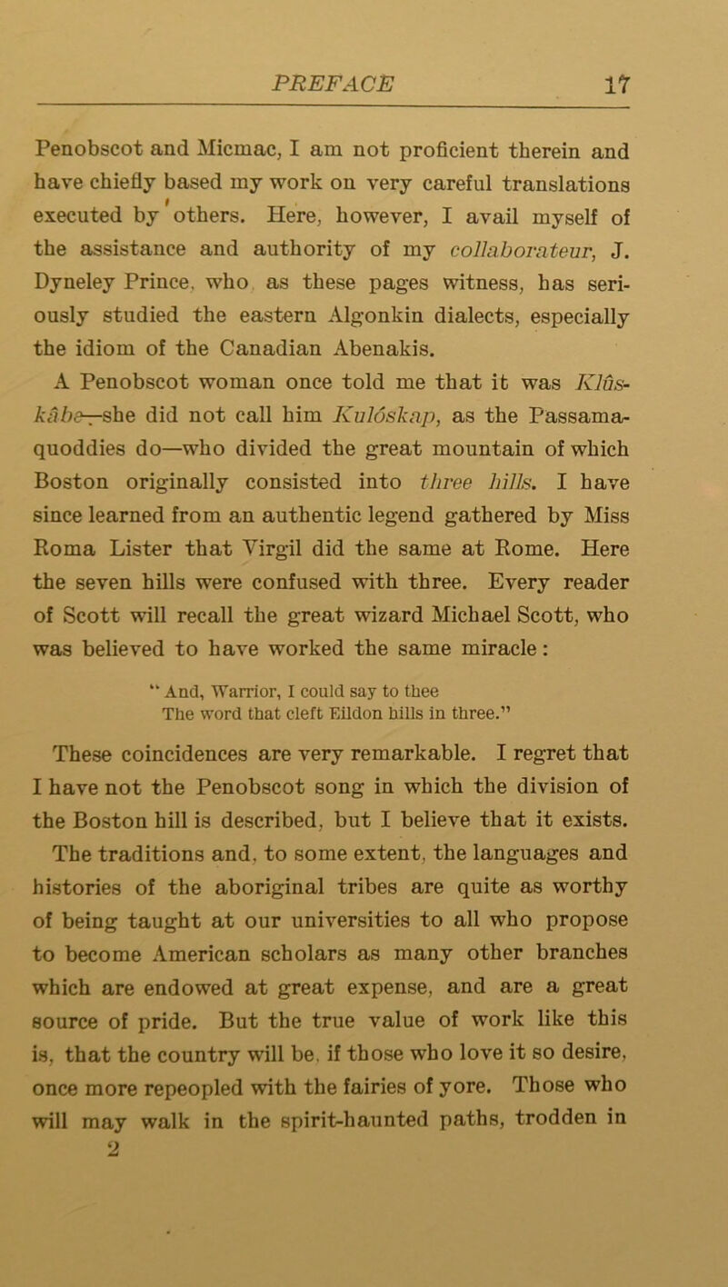 Penobscot and Micmac, I am not proficient therein and have chiefly based my work on very careful translations executed by others. Here, however, I avail myself of the assistance and authority of my collaborateur, J. Dyneley Prince, who as these pages witness, has seri- ously studied the eastern Algonkin dialects, especially the idiom of the Canadian Abenakis. A Penobscot woman once told me that it was KJus- kiibe-rshe did not call him Kuloskap, as the Passama- quoddies do—who divided the great mountain of which Boston originally consisted into three hills. I have since learned from an authentic legend gathered by Miss Roma Lister that Virgil did the same at Rome. Here the seven hills were confused with three. Every reader of Scott will recall the great wizard Michael Scott, who was believed to have worked the same miracle; “ And, Warrior, I could say to tbee The word that cleft Eildon hills in three.” These coincidences are very remarkable. I regret that I have not the Penobscot song in which the division of the Boston hill is described, but I believe that it exists. The traditions and, to some extent, the languages and histories of the aboriginal tribes are quite as worthy of being taught at our universities to all who propose to become American scholars as many other branches which are endowed at great expense, and are a great source of pride. But the true value of work like this is, that the country will be, if those who love it so desire, once more repeopled with the fairies of yore. Those who will may walk in the spirit-haunted paths, trodden in ‘J