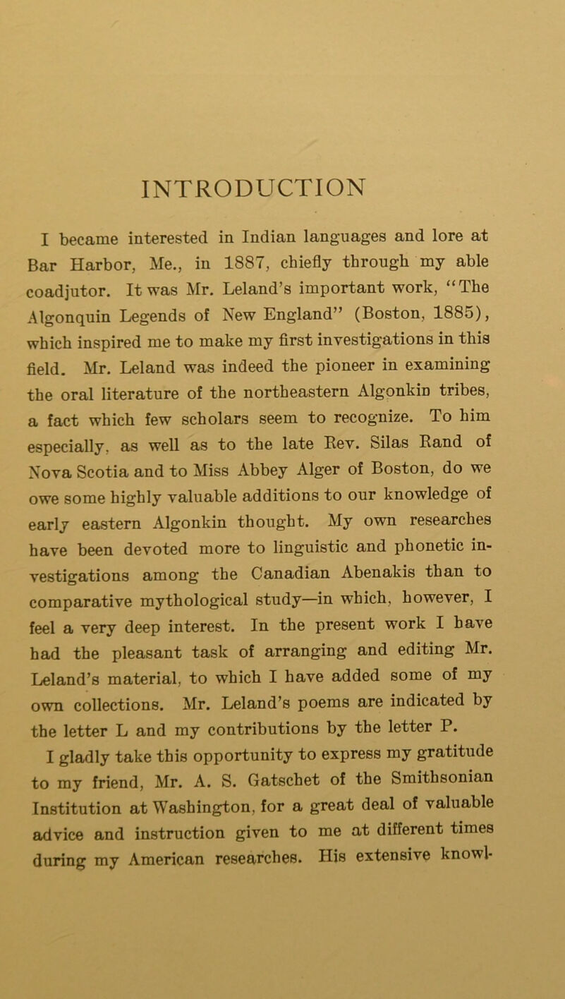 INTRODUCTION I became interested in Indian languages and lore at Bar Harbor, Me., in 1887, chiefly through my able coadjutor. It was Mr. Leland’s important work, “The Algonquin Legends of New England” (Boston, 1885), which inspired me to make my first investigations in this field. Mr. Leland was indeed the pioneer in examining the oral literature of the northeastern Algonkin tribes, a fact which few scholars seem to recognize. To him especially, as well as to the late Rev. Silas Hand of Nova Scotia and to Miss Abbey Alger of Boston, do we owe some highly valuable additions to our knowledge of early eastern Algonkin thought. My own researches have been devoted more to linguistic and phonetic in- vestigations among the Canadian Abenakis than to comparative mythological study—in which, however, I feel a very deep interest. In the present work I have had the pleasant task of arranging and editing Mr. Leland’s material, to which I have added some of my own collections. Mr. Leland’s poems are indicated by the letter L and my contributions by the letter P. I gladly take this opportunity to express my gratitude to my friend, Mr. A. S. Gatschet of the Smithsonian Institution at Washington, for a great deal of valuable advice and instruction given to me at different times during my American researches. His extensive knowl-