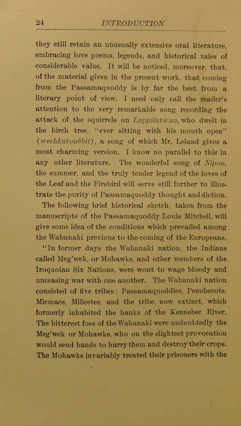 they still retain an unusually extensive oral literature, embracing love poems, legends, and historical tales of considerable value. It will be noticed, moreover, that, of the material given in the present work, that coming from the Passamaquoddy is by far the best from a literary point of view. I need only call the reader’s attention to the very remarkable song recording the attack of the squirrels on Lappilatwaii, who dwelt in the birch tree, “ever sitting with his mouth open” (wechkutonebit), a song of which Mr. Leland gives a most charming version. I know no parallel to this in any other literature. The wonderful song of Nipon, the summer, and the truly tender legend of the loves of the Leaf and the Firebird will serve still further to illus- trate the purity of Passamaquoddy thought and diction. The following brief historical sketch, taken from the manuscripts of the Passamaquoddy Louis Mitchell, will give some idea of the conditions which prevailed among the Wabanaki previous to the coming of the Europeans. “In former days the Wabanaki nation, the Indians called Meg’wek, or Mohawks, and other members of the Iroquoian Six Nations, were wont to wage bloody and unceasing war with one another. The Wabanaki nation consisted of five tribes: Passamaquoddies, Penobscots, Micmacs, Milicetes, and the tribe, now extinct, which formerly inhabited the banks of the Kennebec River. The bitterest foes of the Wabanaki were undoubtedly the Meg’wek or Mohawks, who on the slightest provocation would send bands to harry them and destroy their crops. The Mohawks invariably treated their prisoners with the