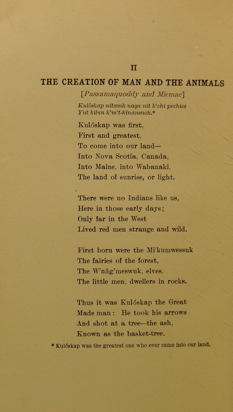 n THE CREATION OF MAN AND THE ANIMALS {PussamRquoddy and Micmae] Kuluskap nitamk naga nit k'chi pechies Tut kilun k'm't-kinansnok.* Kuloskap was first, First and greatest, To come into our land— Into Nova Scotia, Canada, Into Maine, into Wabanaki, The land of sunrise, or light. There were no Indians like us. Here in those early days; Only far in the West Lived red men strange and wild. First born were the Mi'kumwessuk The fairies of the forest. The W’nag’meswuk, elves, The little men, dwellers in rocks. Thus it was Kuldskap the Great Made man : He took his arrows And shot at a tree—the ash. Known as the basket-tree. * Kuldskap was the greatest one who ever came into our land.