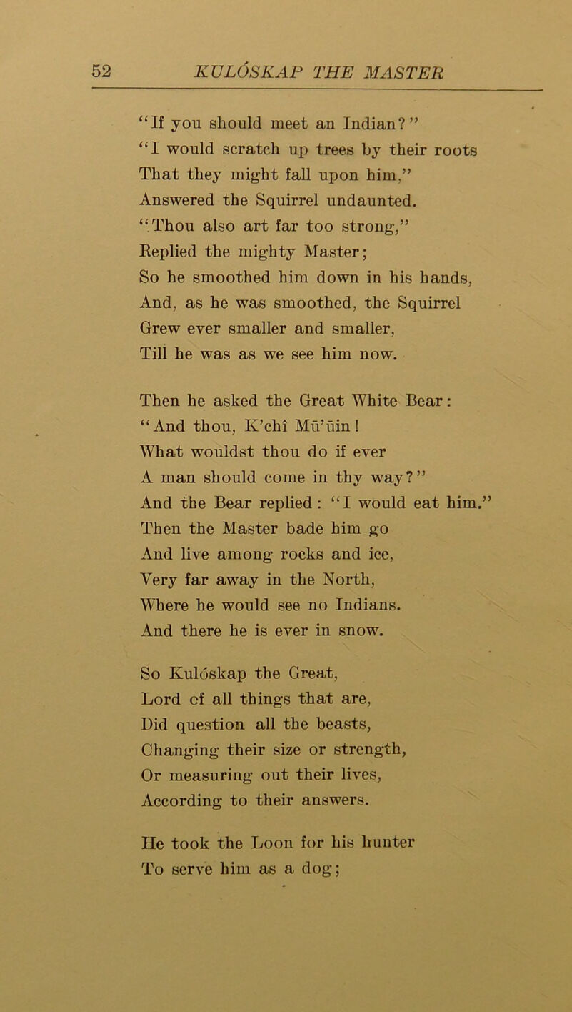 “If you should meet an Indian?” “I would scratch up trees by their roots That they might fall upon him,” Answered the Squirrel undaunted. “Thou also art far too strong,” Replied the mighty Master; So he smoothed him down in his hands, And, as he was smoothed, the Squirrel Grew ever smaller and smaller. Till he was as we see him now. Then he asked the Great White Bear: “And thou, K’chi Mii’uinl What wouldst thou do if ever A man should come in thy way?” And the Bear replied : “I would eat him.’ Then the Master bade him go And live among rocks and ice. Very far away in the North, Where he would see no Indians. And there he is ever in snow. So Kuloskap the Great, Lord of all things that are. Did question all the beasts, Changing their size or strength, Or measuring out their lives. According to their answers. He took the Loon for his hunter To serve him as a dog;