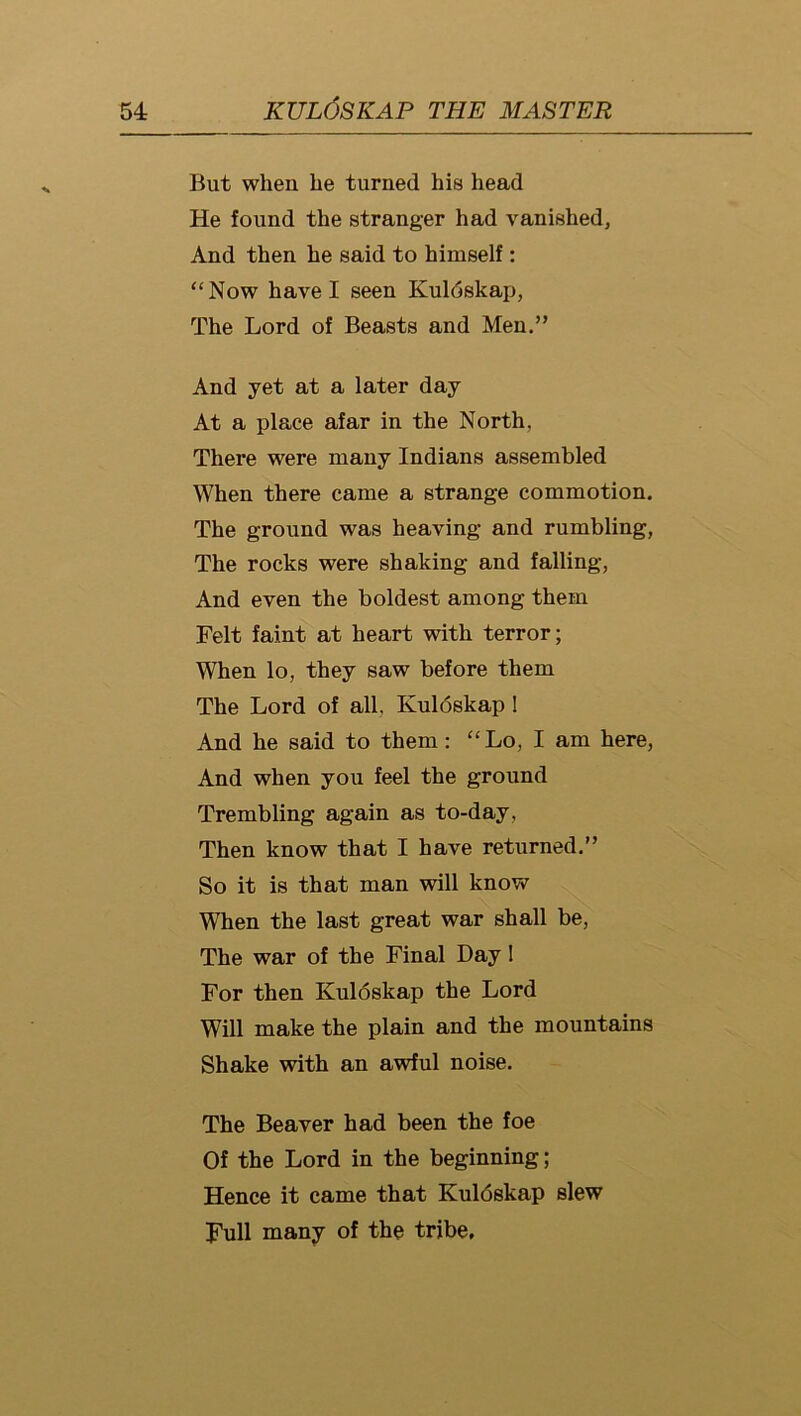 But when be turned his head He found the stranger had vanished, And then he said to himself: “Now have I seen Kuldskap, The Lord of Beasts and Men.” And yet at a later day At a place afar in the North, There were many Indians assembled When there came a strange commotion. The gronnd was heaving and rumbling, The rocks were shaking and falling, And even the boldest among them Felt faint at heart with terror; When lo, they saw before them The Lord of all, Kuldskap I And he said to them: “Lo, I am here, And when you feel the ground Trembling again as to-day. Then know that I have returned.” So it is that man will know When the last great war shall be. The war of the Final Day 1 For then Kuldskap the Lord Will make the plain and the mountains Shake with an awful noise. The Beaver had been the foe Of the Lord in the beginning; Hence it came that Kuldskap slew Full many of the tribe.