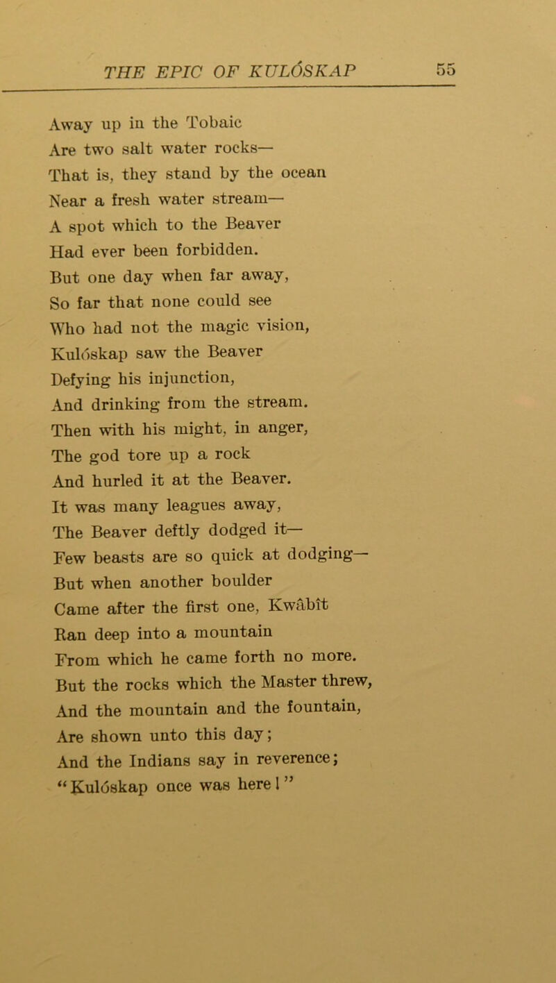 Away up iu the Tobaic Are two salt water rocks— That is, they stand by the ocean Near a fresh water stream— A spot which to the Beaver Had ever been forbidden. But one day when far away, So far that none could see Who had not the magic vision, Kuldskap saw the Beaver Defying his injunction. And drinking from the stream. Then with his might, in anger, The god tore up a rock And hurled it at the Beaver. It was many leagues away. The Beaver deftly dodged it— Few beasts are so quick at dodging— But when another boulder Came after the first one, Kwabit Ran deep into a mountain From which he came forth no more. But the rocks which the Master threw, And the mountain and the fountain. Are shown unto this day; And the Indians say in reverence; “ Kuldskap once was here I ”