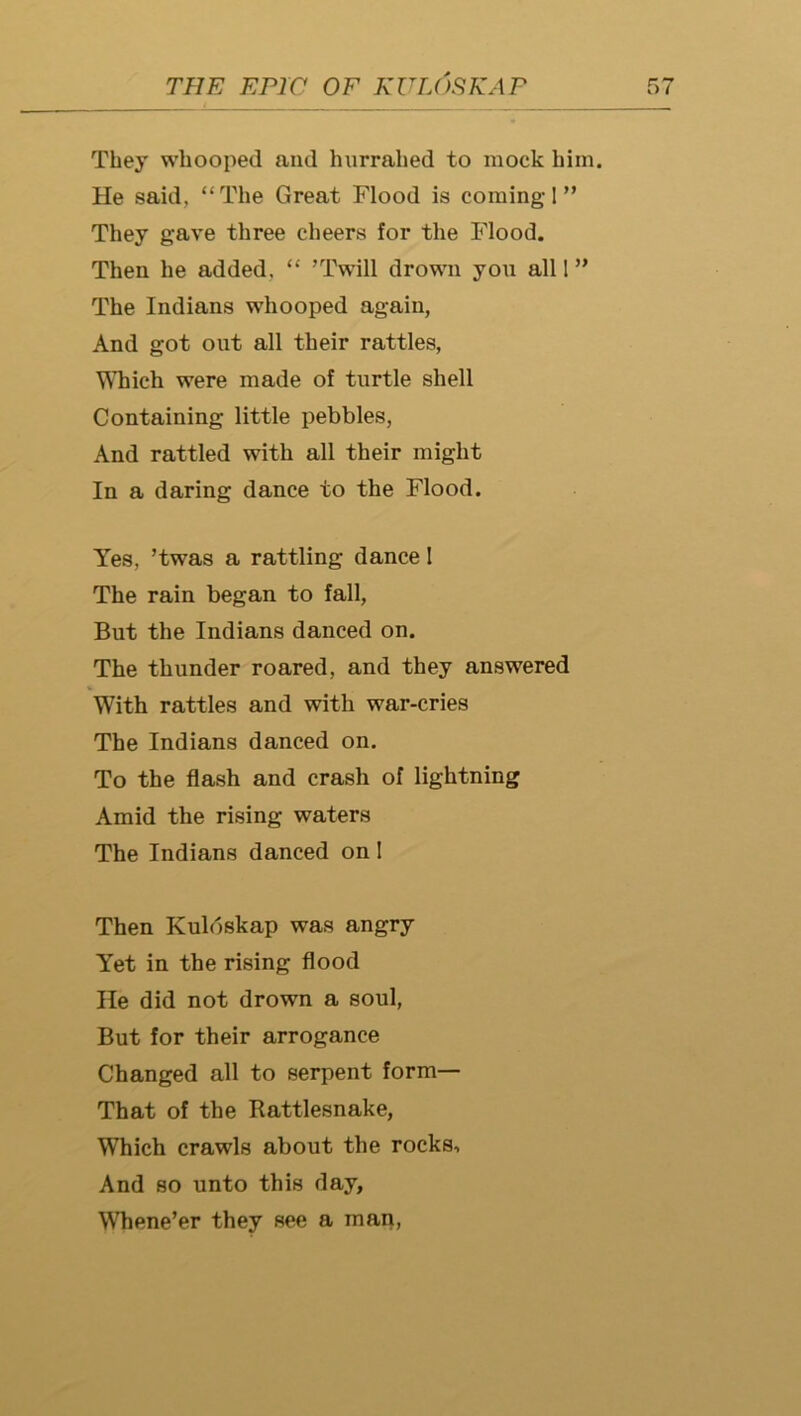 They whooped and hurrahed to mock him. He said, “The Great Flood is coming I ” They gave three cheers for the Flood. Then he added, “ ’Twill drown you all I” The Indians whooped again, And got out all their rattles, Which were made of turtle shell Containing little pebbles. And rattled with all their might In a daring dance to the Flood. Yes, ’twas a rattling dance I The rain began to fall. But the Indians danced on. The thunder roared, and they answered With rattles and with war-cries The Indians danced on. To the flash and crash of lightning Amid the rising waters The Indians danced on I Then Kuloskap was angry Yet in the rising flood He did not drown a soul. But for their arrogance Changed all to serpent form— That of the Rattlesnake, Which crawls about the rocks. And so unto this day, Whene’er they see a man,