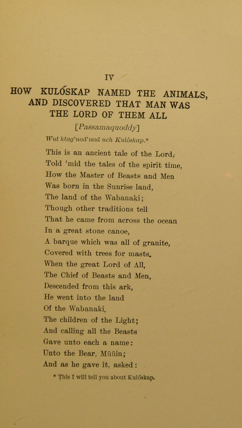 IV HOW KULOSKAP NAMED THE ANIMALS, AND DISCOVERED THAT MAN WAS * THE LORD OF THEM ALL [ Passamaquoddy'] TTtifc ktag'nocVmul uch Ktiloskap* This is an ancient tale of the Lord,- Told ’mid the tales of the spirit time, How the Master of Beasts and Men Was born in the Sunrise land, The land of the Wabanaki; Though other traditions tell That he came from across the ocean In a great stone canoe, A barque which was all of granite. Covered with trees for masts. When the great Lord of All, The Chief of Beasts and Men, Descended from this ark, He went into the land Of the Wabanaki, The children of the Light; And calling all the Beasts Gave unto each a name: Unto the Bear, Muiiin; And as he gave it, asked: * TTifs I will tell you about KuKjskap.