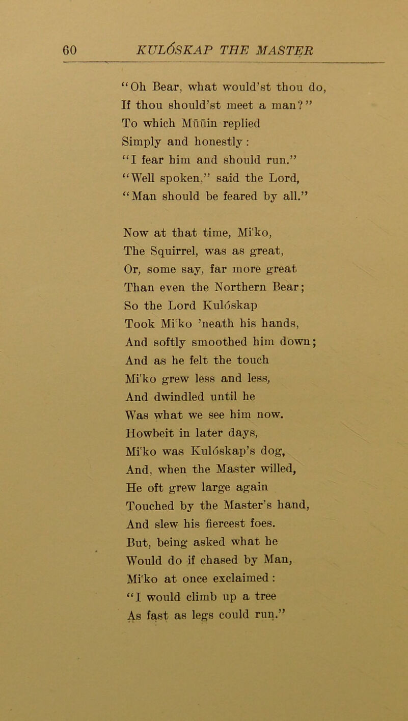 “Oh Bear, what would’st thou do, If thou should’st meet a man?” To which Mufiin replied Simply and honestly: “I fear him and should run.” “Well spoken,” said the Lord, “Man should be feared by all.” Now at that time, Mi'ko, The Squirrel, was as great. Or, some say, far more great Than even the Northern Bear; So the Lord Kuloskap Took Mi'ko ’neath his hands. And softly smoothed him down; And as he felt the touch Mi'ko grew less and less, And dwindled until he Was what we see him now. Howbeit in later days, Mi'ko was Kuldskap’s dog. And, when the Master willed. He oft grew large again Touched by the Master's hand, And slew his fiercest foes. But, being asked what he Would do if chased by Man, Mi'ko at once exclaimed : “I would climb up a tree As fast as legs could run.”