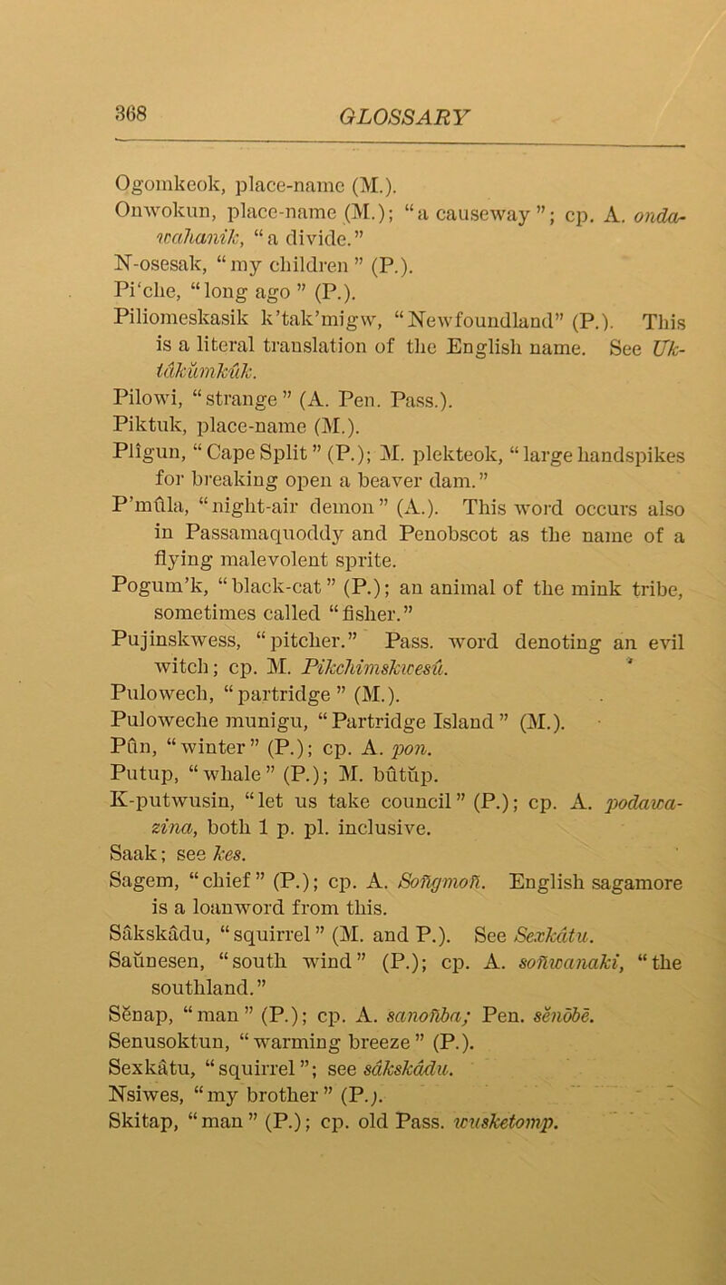 Ogomkeok, place-name (M.). Onwokun, place-name (M.); “a causeway”; cp. A. onda- imlianilc, “a divide.” N-osesak, “my children ” (P.). Pi‘die, “long ago ” (P.). Piliomeskasik k’tak’migw, “Newfoundland” (P.). This is a literal translation of the English name. See TJk- tdkumkuJc. Pilowi, “strange” (A. Pen. Pass.). Piktuk, place-name (M.). Pligun, “ Cape Split ” (P.); M. plekteok, “ large handspikes foi- breaking open a beaver dam. ” P’mflla, “night-air demon” (A.). This word oecurs also in Passamaquoddy and Penobscot as the name of a flying malevolent sprite. Pogum’k, “black-cat” (P.); an animal of the mink tribe, sometimes called “fisher.” Pujinskwess, “pitcher.” Pass, word denoting an evil witeh; cp. M. Pikcliimskice&u. Pulowech, “partridge” (M.). Puloweche munigu, “ Partridge Island ” (M.). Pfln, “winter” (P.); cp. A. pon. Putup, “whale” (R); M. bfitup. K-putwusin, “let us take council” (P.); cp. A. podav:a- zina, both 1 p. jdI. inclusive. Saak; see kes. Sagem, “chief” (P.); cp. A. Soflgmoll. English sagamore is a loanword from this. SakskMu, “squirrel” (M. and P.). See Sexkdtu, Saiinesen, “south wind” (P.); cp. A. soflwanaki, “the southland. ” SSnap, “man” (P.); cp. A. sanoflba; Pen. se?idbe. Senusoktun, “warming breeze” (P.). Sexkatu, “squirrel”; see sdkskddu. Nsiwes, “my brother ” (P.;. ■ ’ Skitap, “man” (P.); cp. old Pass, xmsketomp.