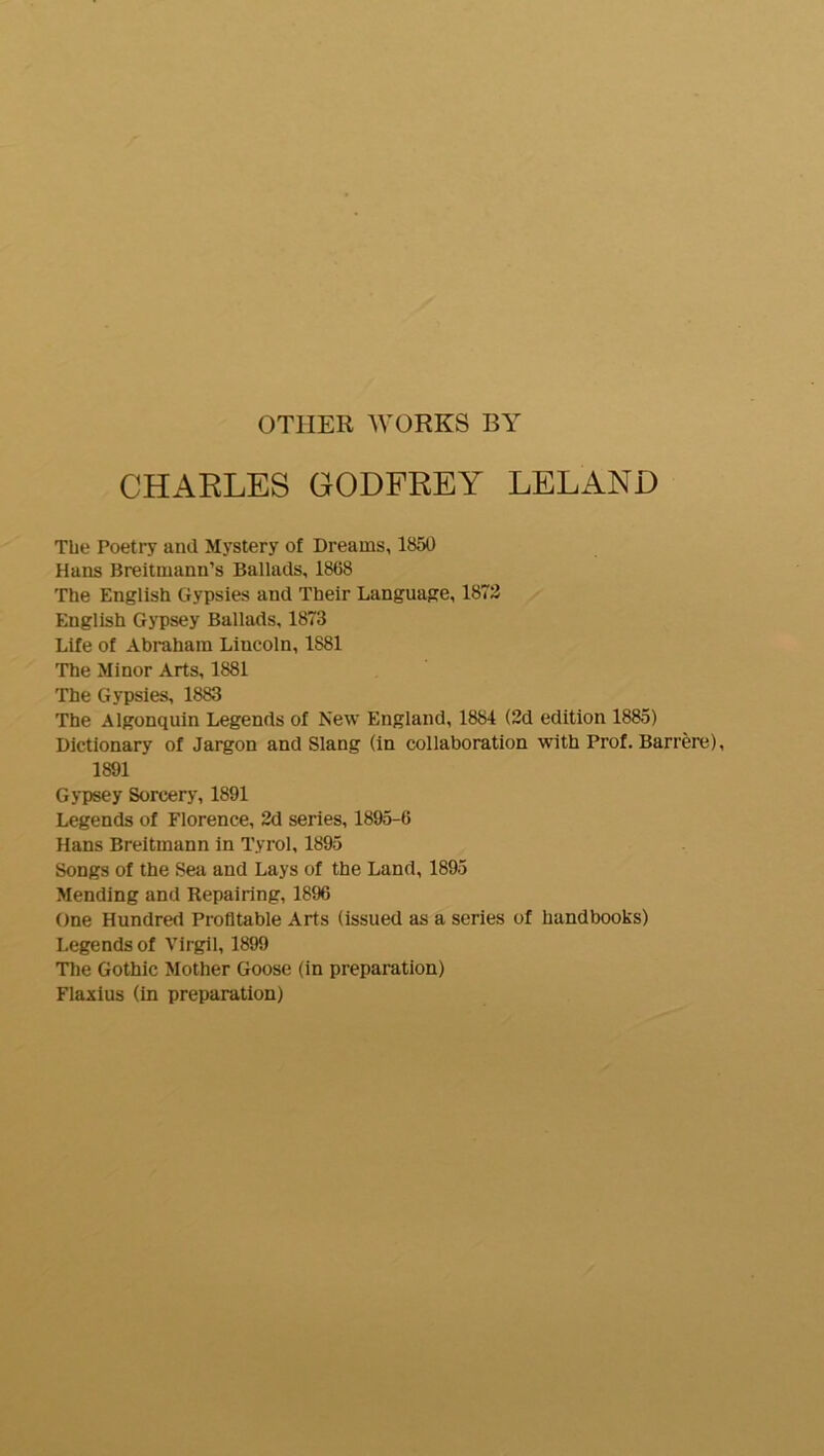 CHARLES GODFREY LELAND The Poetry and Mystery of Dreams, 1850 Hans Breitmann’s Ballads, 1868 The English Gypsies and Their Language, 1872 English G}'psey Ballads, 1873 Life of Abraham Lincoln, 1881 The Minor Arts, 1881 The Gypsies, 1883 The Algonquin Legends of New England, 1884 (2d edition 1885) Dictionary of Jargon and Slang (in collaboration with Prof. Barrere), 1891 Gypsey Sorcery, 1891 Legends of Florence, 2d series, 1895-6 Hans Breitmann in Tyrol, 1895 Songs of the Sea and Lays of the Land, 1895 Mending and Repairing, 1896 One Hundred Profitable Arts (issued as a series of handbooks) Legends of Virgil, 1899 The Gothic Mother Goose (in preparation) Flaxius (in preparation)