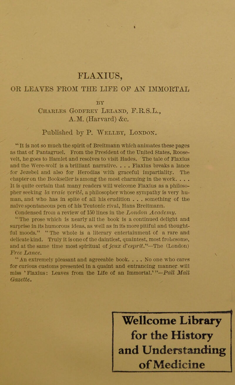 FLAXIUS, OR LEAVES FROM THE LIFE OF AH IJ^IMORTAL BY Charles Godfrey Leland, F.R.S.L., A.M. (Harvard) &c. Published by P. Wellby, Londoist. “ It is not so much the spirit of Breitmann which animates these pages as that of Pantagruel. From the President of the United States, Roose- velt, he goes to Hamlet and resolves to visit Hades. The tale of Flaxlus and the Were-wolf is a brilliant narrative. . . , Flaxius breaks a lance for Jezebel and also for Herodias with graceful impartiality. The chapter on the Bookseller is among the rao.st charming in the work. . . . It is quite certain that many readers will welcome Flaxius as a philoso- pher seeking la vraie vcritC\ a philosopher whose sympathy is very hu- man, and who has in spite of all his erudition , . . something of the naive spontaneous pen of his Teutonic rival, Hans Breitmann. Condensed from a review of 150 lines in the London Academy. “Tlie prose which is nearly all the book is a continued delight and surprise in its humorous ideas, as well as in its more pitiful and thought- ful moods.” “ The whole is a literary entertainment of a rare and delicate kind. Truly it is one of the daintiest, quaintest, most frolicsome, and at the same time most spiritual of jcua: d’esprit.”—The (London) Free Lance. An extremely pleasant and agreeable book. ... No one who cares for curious customs presented in a quaint and entrancing manner will miss ‘ Flaxius: Leaves from the Life of an Immortal.’ —Pall Mall Gazette. Wellcome Library for the History and Understanding of Medicine