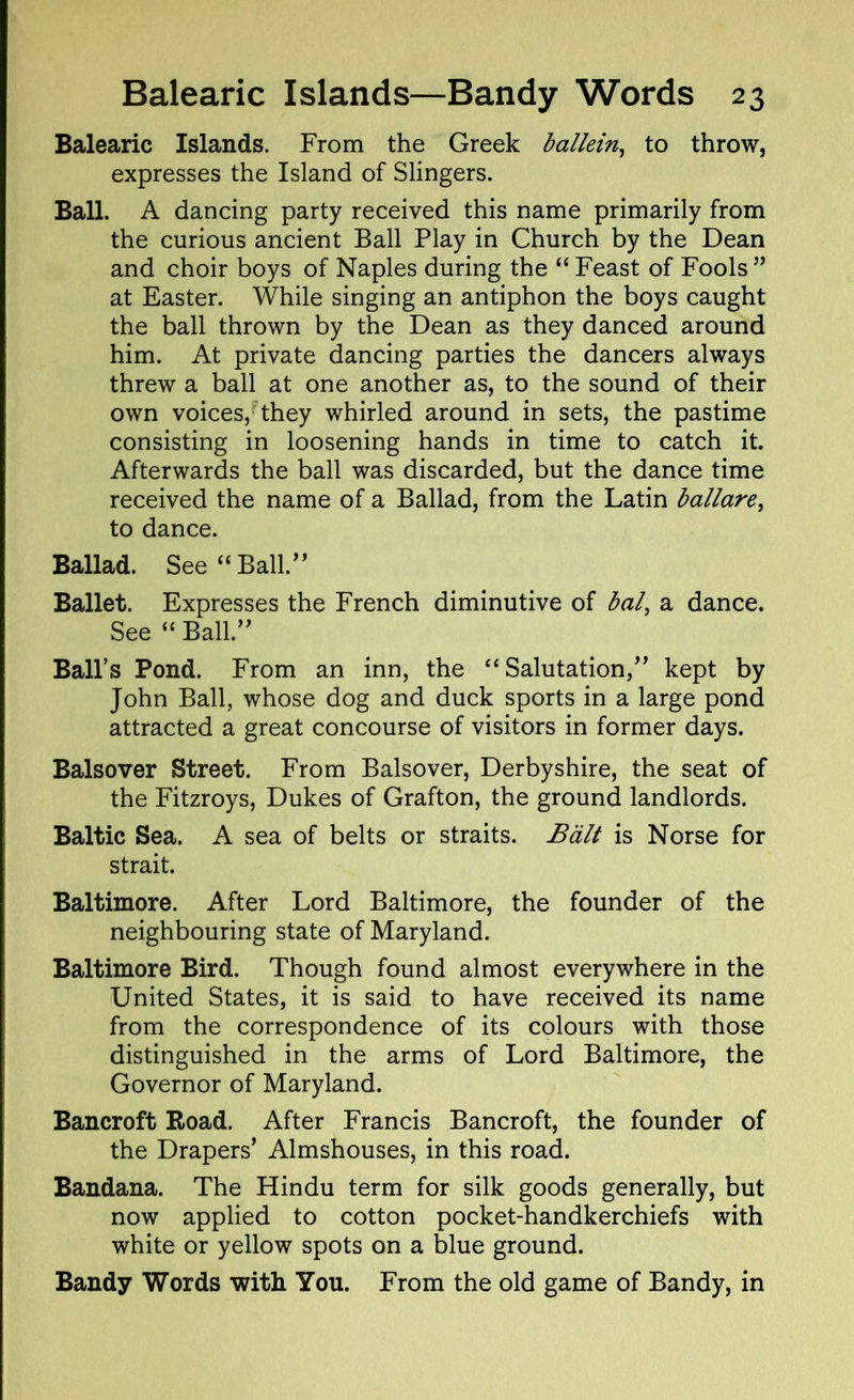 Balearic Islands. From the Greek ballein, to throw, expresses the Island of Slingers. Ball. A dancing party received this name primarily from the curious ancient Ball Play in Church by the Dean and choir boys of Naples during the “ Feast of Fools ” at Easter. While singing an antiphon the boys caught the ball thrown by the Dean as they danced around him. At private dancing parties the dancers always threw a ball at one another as, to the sound of their own voices, they whirled around in sets, the pastime consisting in loosening hands in time to catch it. Afterwards the ball was discarded, but the dance time received the name of a Ballad, from the Latin ballare, to dance. Ballad. See “Ball.” Ballet. Expresses the French diminutive of bal, a dance. See “ Ball.” Ball’s Pond. From an inn, the “Salutation,” kept by John Ball, whose dog and duck sports in a large pond attracted a great concourse of visitors in former days. Balsover Street. From Balsover, Derbyshire, the seat of the Fitzroys, Dukes of Grafton, the ground landlords. Baltic Sea. A sea of belts or straits. Balt is Norse for strait. Baltimore. After Lord Baltimore, the founder of the neighbouring state of Maryland. Baltimore Bird. Though found almost everywhere in the United States, it is said to have received its name from the correspondence of its colours with those distinguished in the arms of Lord Baltimore, the Governor of Maryland. Bancroft Road. After Francis Bancroft, the founder of the Drapers’ Almshouses, in this road. Bandana. The Hindu term for silk goods generally, but now applied to cotton pocket-handkerchiefs with white or yellow spots on a blue ground. Bandy Words with You. From the old game of Bandy, in