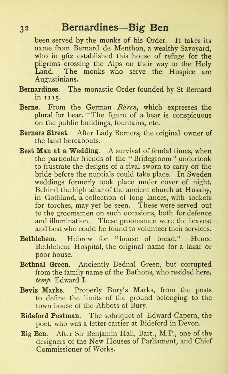 been served by the monks of his Order. It takes its name from Bernard de Menthon, a wealthy Savoyard, who in 962 established this house of refuge for the pilgrims crossing the Alps on their way to the Holy Land. The monks who serve the Hospice are Augustinians. Bernardines. The monastic Order founded by St Bernard in 1115. Berne. From the German Bdren, which expresses the plural for bear. — The figure of a bear is conspicuous on the public buildings, fountains, etc. Berners Street. After Lady Berners, the original owner of the land hereabouts. Best Man at a Wedding. A survival of feudal times, when the particular friends of the “ Bridegroom ” undertook to frustrate the designs of a rival sworn to carry off the bride before the nuptials could take place. In Sweden weddings formerly took place under cover of night. Behind the high altar of the ancient church at Husaby, in Gothland, a collection of long lances, with sockets for torches, may yet be seen. These were served out to the groomsmen on such occasions, both for defence and illumination. These groomsmen were the bravest and best who could be found to volunteer their services. Bethlehem. Hebrew for “house of bread.” Hence Bethlehem Hospital, the original name for a lazar or poor house. Bethnal Green. Anciently Bednal Green, but corrupted from the family name of the Bathons, who resided here, temp. Edward I. Bevis Marks. Properly Bury’s Marks, from the posts to define the limits of the ground belonging to the town house of the Abbots of Bury. Bideford Postman. The sobriquet of Edward Capern, the poet, who was a letter-carrier at Bideford in Devon. Big Ben. After Sir Benjamin Hall, Bart., M.P., one of the designers of the New Houses of Parliament, and Chief Commissioner of Works.