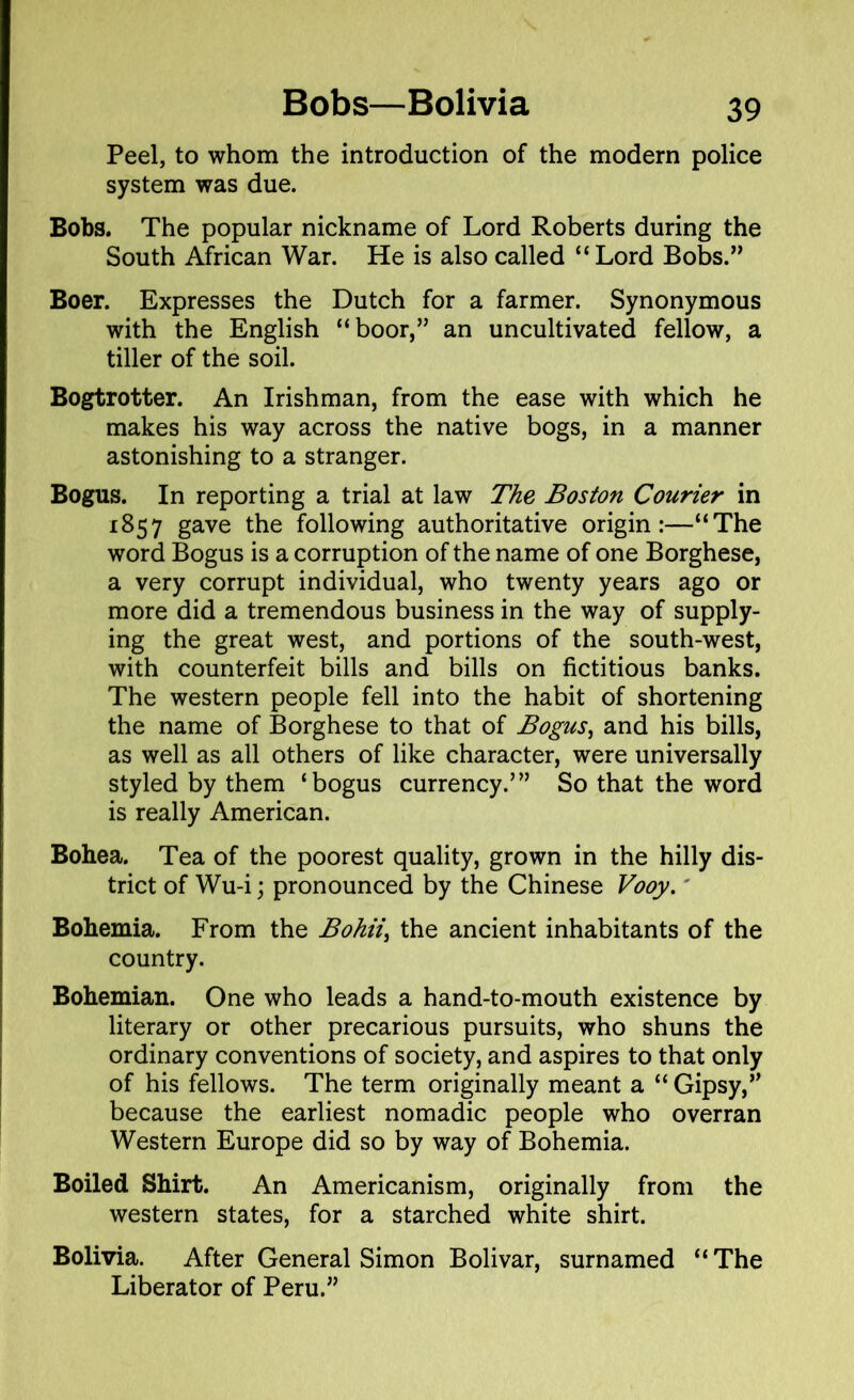 Peel, to whom the introduction of the modern police system was due. Bobs. The popular nickname of Lord Roberts during the South African War. He is also called “Lord Bobs.” Boer. Expresses the Dutch for a farmer. Synonymous with the English “boor,” an uncultivated fellow, a tiller of the soil. Bogtrotter. An Irishman, from the ease with which he makes his way across the native bogs, in a manner astonishing to a stranger. Bogus. In reporting a trial at law The Boston Courier in 1857 gave the following authoritative origin:—“The word Bogus is a corruption of the name of one Borghese, a very corrupt individual, who twenty years ago or more did a tremendous business in the way of supply- ing the great west, and portions of the south-west, with counterfeit bills and bills on fictitious banks. The western people fell into the habit of shortening the name of Borghese to that of Bogus, and his bills, as well as all others of like character, were universally styled by them ‘bogus currency.’” So that the word is really American. Bohea. Tea of the poorest quality, grown in the hilly dis- trict of Wu-i; pronounced by the Chinese Vooy.' Bohemia. From the Bohii, the ancient inhabitants of the country. Bohemian. One who leads a hand-to-mouth existence by literary or other precarious pursuits, who shuns the ordinary conventions of society, and aspires to that only of his fellows. The term originally meant a “ Gipsy,” because the earliest nomadic people who overran Western Europe did so by way of Bohemia. Boiled Shirt. An Americanism, originally from the western states, for a starched white shirt. Bolivia. After General Simon Bolivar, surnamed “ The Liberator of Peru.”